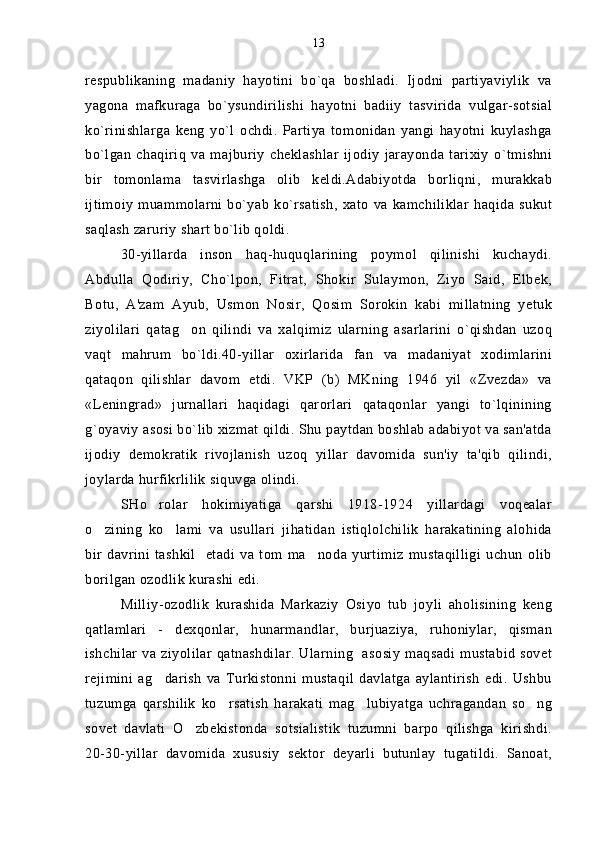 respublikaning   madaniy   hayotini   bo`qa   boshladi.   Ijodni   partiyaviylik   va
yagona   mafkuraga   bo`ysundirilishi   hayotni   badiiy   tasvirida   vulgar-sotsial
ko`rinishlarga   keng   yo`l   ochdi.   Partiya   tomonidan   yangi   hayotni   kuylashga
bo`lgan   chaqiriq   va   majburiy   cheklashlar   ijodiy   jarayonda   tarixiy   o`tmishni
bir   tomonlama   tasvirlashga   olib   keldi.Adabiyotda   borliqni,   murakkab
ijtimoiy   muammolarni  bo`yab   ko`rsatish,  xato   va kamchiliklar   haqida  sukut
saqlash zaruriy shart bo`lib qoldi.
30-yillarda   inson   haq-huquqlarining   poymol   qilinishi   kuchaydi.
Abdulla   Qodiriy,   Cho`lpon,   Fitrat,   Shokir   Sulaymon,   Ziyo   Said,   Elbek,
Botu,   A'zam   Ayub,   Usmon   Nosir,   Qosim   Sorokin   kabi   millatning   yetuk
ziyolilari   qatag on   qilindi   va   xalqimiz   ularning   asarlarini   o`qishdan   uzoq
vaqt   mahrum   bo`ldi.40-yillar   oxirlarida   fan   va   madaniyat   xodimlarini
qataqon   qilishlar   davom   etdi.   VKP   (b)   MKning   1946   yil   «Zvezda»   va
«Leningrad»   jurnallari   haqidagi   qarorlari   qataqonlar   yangi   to`lqinining
g`oyaviy asosi bo`lib xizmat qildi. Shu paytdan boshlab adabiyot va san'atda
ijodiy   demokratik   rivojlanish   uzoq   yillar   davomida   sun'iy   ta'qib   qilindi,
joylarda hurfikrlilik siquvga olindi.
SHo rolar   hokimiyatiga   qarshi   1918-1924   yillardagi   voqealar	

o zining   ko lami   va   usullari   jihatidan   istiqlolchilik   harakatining   alohida	
 
bir   davrini   tashkil     etadi   va   tom   ma noda   yurtimiz   mustaqilligi   uchun   olib	

borilgan ozodlik kurashi edi.
Milliy-ozodlik   kurashida   Markaziy   Osiyo   tub   joyli   aholisining   keng
qatlamlari   -   dexqonlar,   hunarmandlar,   burjuaziya,   ruhoniylar,   qisman
ishchilar va ziyolilar  qatnashdilar.  Ularning   asosiy  maqsadi mustabid sovet
rejimini   ag darish   va   Turkistonni   mustaqil   davlatga   aylantirish   edi.   Ushbu	

tuzumga   qarshilik   ko rsatish   harakati   mag lubiyatga   uchragandan   so ng	
  
sovet   davlati   O zbekistonda   sotsialistik   tuzumni   barpo   qilishga   kirishdi.	

20-30-yillar   davomida   xususiy   sektor   deyarli   butunlay   tugatildi.   Sanoat, 13 