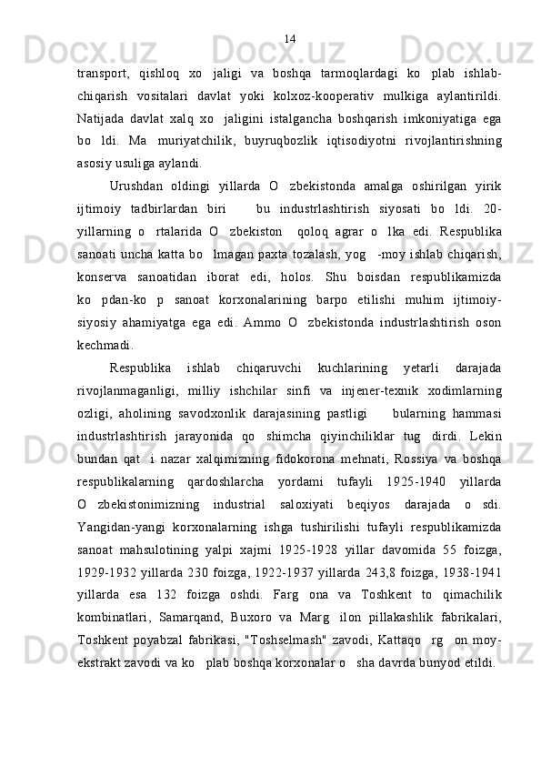 transport,   qishloq   xo jaligi   va   boshqa   tarmoqlardagi   ko plab   ishlab- 
chiqarish   vositalari   davlat   yoki   kolxoz-kooperativ   mulkiga   aylantirildi.
Natijada   davlat   xalq   xo jaligini   istalgancha   boshqarish   imkoniyatiga   ega	

bo ldi.   Ma muriyatchilik,   buyruqbozlik   iqtisodiyotni   rivojlantirishning	
 
asosiy usuliga aylandi.
Urushdan   oldingi   yillarda   O zbekistonda   amalga   oshirilgan   yirik	

ijtimoiy   tadbirlardan   biri     bu   industrlashtirish   siyosati   bo ldi.   20-	
 
yillarning   o rtalarida   O zbekiston     qoloq   agrar   o lka   edi.   Respublika	
  
sanoati  uncha  katta  bo lmagan   paxta   tozalash,  yog -moy   ishlab   chiqarish,	
 
konserva   sanoatidan   iborat   edi,   holos.   Shu   boisdan   respublikamizda
ko pdan-ko p   sanoat   korxonalarining   barpo   etilishi   muhim   ijtimoiy-	
 
siyosiy   ahamiyatga   ega   edi.   Ammo   O zbekistonda   industrlashtirish   oson	

kechmadi. 
Respublika   ishlab   chiqaruvchi   kuchlarining   yetarli   darajada
rivojlanmaganligi,   milliy   ishchilar   sinfi   va   injener-texnik   xodimlarning
ozligi,   aholining   savodxonlik   darajasining   pastligi     bularning   hammasi	

industrlashtirish   jarayonida   qo shimcha   qiyinchiliklar   tug dirdi.   Lekin	
 
bundan   qat i   nazar   xalqimizning   fidokorona   mehnati,   Rossiya   va   boshqa	

respublikalarning   qardoshlarcha   yordami   tufayli   1925-1940   yillarda
O zbekistonimizning   industrial   saloxiyati   beqiyos   darajada   o sdi.	
 
Yangidan-yangi   korxonalarning   ishga   tushirilishi   tufayli   respublikamizda
sanoat   mahsulotining   yalpi   xajmi   1925-1928   yillar   davomida   55   foizga,
1929-1932 yillarda 230 foizga,  1922-1937  yillarda  243,8  foizga, 1938-1941
yillarda   esa   132   foizga   oshdi.   Farg ona   va   Toshkent   to qimachilik	
 
kombinatlari,   Samarqand,   Buxoro   va   Marg ilon   pillakashlik   fabrikalari,	

Toshkent   poyabzal   fabrikasi,   "Toshselmash"   zavodi,   Kattaqo rg on   moy-	
 
ekstrakt zavodi va ko plab boshqa korxonalar o sha davrda bunyod etildi. 	
  14 