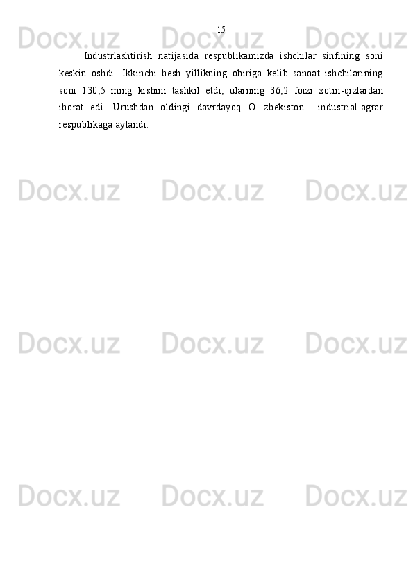 Industrlashtirish   natijasida   respublikamizda   ishchilar   sinfining   soni
keskin   oshdi.   Ikkinchi   besh   yillikning   ohiriga   kelib   sanoat   ishchilarining
soni   130,5   ming   kishini   tashkil   etdi,   ularning   36,2   foizi   xotin-qizlardan
iborat   edi.   Urushdan   oldingi   davrdayoq   O zbekiston     industrial-agrar
respublikaga aylandi.  15 