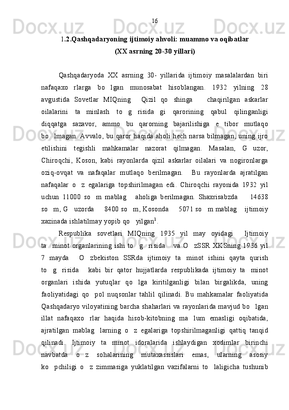 1 .2.Qashqadaryoning ijtimoiy ahvoli: muammo va oqibatlar 
(XX asrning 20-30 yillari)
Qashqadaryoda   XX   asrning   30-   yillarida   ijtimoiy   masalalardan   biri
nafaqaxo rlarga   bo lgan   munosabat   hisoblangan.   1932   yilning   28 
avgustida   Sovetlar   MIQning   Qizil   qo shinga       chaqirilgan   askarlar	
 
oilalarini   ta minlash   to g risida gi   qarorining   qabul   qilinganligi	
   
diqqatga   sazavor,   ammo   bu   qarorning   bajarilishiga   e tibor   mutlaqo	

bo lmagan.   Avvalo,   bu   qaror   haqida   aholi   hech   narsa   bilmagan,   uning   ijro	

etilishini   tegishli   mahkamalar   nazorat   qilmagan.   Masalan,   G uzor,	

Chiroqchi,   Koson,   kabi   rayonlarda   qizil   askarlar   oilalari   va   nogironlarga
oziq-ovqat   va   nafaqalar   mutlaqo   berilmagan.     Bu   rayonlarda   ajratilgan
nafaqalar   o z   egalariga   topshirilmagan   edi.   Chiroqchi   rayonida   1932   yil	

uchun   11000   so m   mablag   aholiga   berilmagan.   Shaxrisabzda     14638	
  
so m, G uzorda   8400 so m, Kosonda   5071 so m mablag  ijtimoiy	
      
xazinada ishlatilmay yopib qo yilgan	
 1
. 
Respublika   sovetlari   MIQning   1935   yil   may   oyidagi   Ijtimoiy	

ta minot   organlarining   ishi   to g risida   va   O zSSR   XKSning   1936   yil	
    
7   mayda   O zbekiston   SSRda   ijtimoiy   ta minot   ishini   qayta   qurish	
  
to g risida   kabi   bir   qator   hujjatlarda   respublikada   ijtimoiy   ta minot	
   
organlari   ishida   yutuqlar   qo lga   kiritilganligi   bilan   birgalikda,   uning	

faoliyatidagi   qo pol   nuqsonlar   tahlil   qilinadi.   Bu   mahkamalar   faoliyatida	

Qashqadaryo viloyatining barcha shaharlari va rayonlarida mavjud bo lgan	

illat   nafaqaxo rlar   haqida   hisob-kitobning   ma lum   emasligi   oqibatida,	
 
ajratilgan   mablag larning   o z   egalariga   topshirilmaganligi   qattiq   tanqid	
 
qilinadi.   Ijtimoiy   ta minot   idoralarida   ishlaydigan   xodimlar   birinchi	

navbatda   o z   sohalarining   mutaxassislari   emas,   ularning   asosiy	

ko pchiligi   o z   zimmasiga   yuklatilgan   vazifalarni   to laligicha   tushunib	
   16 