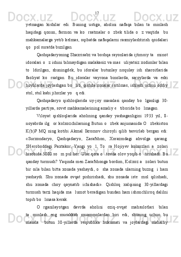 yetmagan   kishilar   edi.   Buning   ustiga,   aholini   nafaqa   bilan   ta minlash
haqidagi   qonun,   farmon   va   ko rsatmalar   o zbek   tilida   o z   vaqtida     bu	
  
mahkamalarga   yetib   kelmas,   oqibatda   nafaqalarni   rasmiylashtirish   qoidalari
qo pol suratda buzilgan.	

Qashqadaryoning Shaxrisabz va boshqa rayonlarida ijtimoiy ta minot	

idoralari o z ishini bilmaydigan malakasiz va mas uliyatsiz xodimlar bilan	
 
to ldirilgan,   shuningdek,   bu   idoralar   butunlay   noqulay   ish   sharoitlarida	

faoliyat   ko rsatgan.   Bu   idoralar   vayrona   binolarda,   saroylarda   va   eski	

hovlilarda  joylashgan   bo lib,  qishda  xonalar   isitilmas,   ishlash  uchun  oddiy	

stol, stul kabi jihozlar yo q edi. 

Qashqadaryo   qishloqlarida   uy-joy   masalasi   qanday   bo lganligi   30-	

yillarda partiya, sovet mahkamalarining amaliy e tiborida bo lmagan.	
 
Viloyat   qishloqlarida   aholining   qanday   yashaganligini   1933   yil,   8-
noyabrda   ilg or   kolxozchilarning   Butun   o zbek   anjumanida   O zbekiston	
  
K(b)P   MQ   ning   kotibi   Akmal   Ikromov   chiroyli   qilib   tasvirlab   bergan   edi:
«Surxondaryo,   Qashqadaryo,   Zarafshon,   Xorazmdagi   ahvolga   qarang.
SHeroboddagi   Paxtakor,   Yangi   yo l,   To ra   Hojiyev   kolxozlari   a zolari	
  
hisobida 5000 so m pul bor. Ular qora o tovda olov yoqib o tirishadi. Bu	
  
qanday turmush? Yaqinda men Zarafshonga bordim, Kolxoz a zolari butun	

bir   oila   bilan   bitta   xonada   yashaydi,   o sha   xonada   ularning   buzog i   ham	
 
yashaydi.   Shu   xonada   ovqat   pishirishadi,   shu   xonada   iste mol   qilishadi,	

shu   xonada   choy   qaynatib   ichishadi».   Qishloq   xalqining   30-yillardagi
turmush   tarzi   haqida   ma lumot   beradigan   bundan   ham   ishonchliroq   dalilni	

topib bo lmasa kerak.	

O rganilayotgan   davrda   aholini   oziq-ovqat   mahsulotlari   bilan

ta minlash   eng   murakkab   muammolardan   biri   edi,   shuning   uchun   bu	

masala     butun   30-yillarda   respublika   hukumati   va   joylardagi   mahalliy 17 