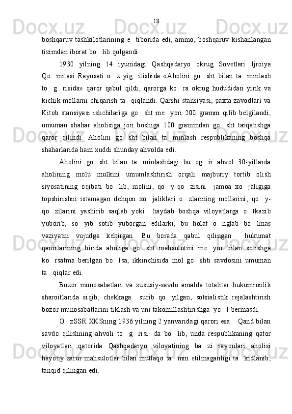 boshqaruv   tashkilotlarining   e tiborida   edi,   ammo,   boshqaruv   kishanlangan
tizimdan iborat bo lib qolgandi.	

1930   yilning   14   iyunidagi   Qashqadaryo   okrug   Sovetlari   Ijroiya
Qo mitasi   Rayosati   o z   yig ilishida   «Aholini   go sht   bilan   ta minlash	
    
to g risida»   qaror   qabul   qildi,   qarorga   ko ra   okrug   hududidan   yirik   va
  
kichik   mollarni   chiqarish   ta qiqlandi.  Qarshi   stansiyasi,  paxta  zavodlari   va	

Kitob   stansiyasi   ishchilariga   go sht   me yori   200   gramm   qilib   belgilandi,	
 
umuman   shahar   aholisiga   jon   boshiga   100   grammdan   go sht   tarqatishga	

qaror   qilindi.   Aholini   go sht   bilan   ta minlash   respublikaning   boshqa	
 
shaharlarida ham xuddi shunday ahvolda edi.
Aholini   go sht   bilan   ta minlashdagi   bu   og ir   ahvol   30-yillarda	
  
aholining   molu   mulkini   umumlashtirish   orqali   majburiy   tortib   olish
siyosatining   oqibati   bo lib,   molini,   qo y-qo zisini     jamoa   xo jaligiga	
   
topshirishni   istamagan   dehqon   xo jaliklari   o zlarining   mollarini,   qo y-	
  
qo zilarini   yashirib   saqlab   yoki     haydab   boshqa   viloyatlarga   o tkazib	
 
yuborib,   so yib   sotib   yuborgan   edilarki,   bu   holat   o nglab   bo lmas	
  
vaziyatni   vujudga   keltirgan.   Bu   borada   qabul   qilingan     hukumat
qarorlarining   birida   aholiga   go sht   mahsulotini   me yor   bilan   sotishga	
 
ko rsatma   berilgan   bo lsa,   ikkinchisida   mol   go shti   savdosini   umuman	
  
ta qiqlar edi.

Bozor   munosabatlari   va   xususiy-savdo   amalda   totalitar   hukumronlik
sharoitlarida   siqib,   chekkaga     surib   qo yilgan,   sotsialistik   rejalashtirish	

bozor munosabatlarini tiklash va uni takomillashtirishga  yo l bermasdi.	

O zSSR XKSning 1936 yilning 2 yanvaridagi qarori esa  Qand bilan	
 
savdo   qilishning   ahvoli   to g risi da   bo lib,   unda   respublikaning   qator	
   
viloyatlari   qatorida   Qashqadaryo   viloyatining   ba zi   rayonlari   aholisi	

hayotiy   zarur   mahsulotlar   bilan   mutlaqo   ta min   etilmaganligi   ta kidlanib,	
 
tanqid qilingan edi. 18 