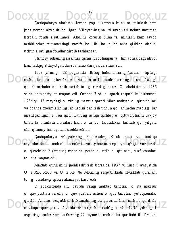 Qashqadaryo   aholisini   lampa   yog i-kerosin   bilan   ta minlash   ham 
juda   yomon   ahvolda   bo lgan.   Viloyatning   ba zi   rayonlari   uchun   umuman	
 
kerosin   fondi   ajratilmadi.   Aholini   kerosin   bilan   ta minlash   ham   savdo	

tashkilotlari   zimmasidagi   vazifa   bo lib,   ko p   hollarda   qishloq   aholisi	
 
uchun ajratilgan fondlar qirqib tashlangan.  
Ijtimoiy sohaning ajralmas qismi hisoblangan ta lim sohasidagi ahvol	

ham tadqiq etilayotgan davrda talab darajasida emas edi. 
1928   yilning     28   avgustida   Ittifoq   hukumatining   barcha     tipdagi
maktablar   o qituvchilari   va   maorif   xodimlarining   ish   haqiga	

qo shimchalar   qo shib   berish   to g risidagi   qarori   O zbekistonda   1935	
    
yilda   ham   joriy   etilmagan   edi.   Oradan   7   yil   o tgach   respublika   hukumati	

1936   yil   15   maydagi   o zining   maxsus   qarori   bilan   maktab   o qituvchilari	
 
va boshqa xodimlarining ish haqini oshirish uchun qo shimcha mablag lar	
 
ajratilganligini   e lon   qildi.   Buning   ustiga   qishloq   o qituvchilarini   uy-joy	
 
bilan   ta minlash   masalasi   ham   o zi   bo larchilikka   tashlab   qo yilgan,	
   
ular ijtimoiy himoyadan chetda edilar. 
Qashqadaryo   viloyatining   Shahrisabz,   Kitob   kabi   va   boshqa
rayonlarida     maktab   binolari   va   jihozlarining   yo qligi   natijasida	

o quvchilar   2   (smena)   mahalda   yerda   o tirib   o qitilardi,   sinf   xonalari	
  
to shalmagan edi.

Maktab   qurilishini   jadallashtirish   borasida   1937   yilning   5   avgustida
O z.SSR   XKS   va   O z   KP   /b/   MKning   respublikada   «Maktab   qurilishi
 
to g risida»gi qarori ahamiyat kasb etdi.
 
O zbekistonda   shu   davrda   yangi   maktab   binolari,   o rta   maxsus	
 
o quv   yurtlari   va   oliy   o quv   yurtlari   uchun   o quv   binolari,   yotoqxonalar	
  
qurildi.   Ammo,   respublika   hukumatining   bu   qarorida   ham   maktab   qurilishi
mutlaqo   qoniqarsiz   ahvolda   ekanligi   ko rsatilgan   edi.   1937   yilning   1	

avgustiga   qadar   respublikaning   77   rayonida   maktablar   qurilishi   01   foizdan 19 