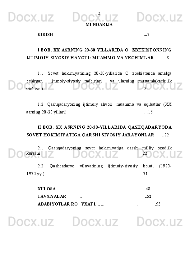 MUNDARIJA
KIRISH ... 3
I  BOB.  XX  ASRNING  20-30   YILLARIDA  O ZBEKISTONNING	

IJTIMOIY-SIYOSIY HAYOTI: MUAMMO VA YECHIMLAR .8	

1.1.   Sovet   hokimiyatining   20-30-yillarida   O zbekistonda   amalga	

oshirgan     ijtimoiy-siyosiy   tadbirlari     va   ularning   mustamlakachilik
mohiyati .8	

1.2.   Qashqadaryoning   ijtimoiy   ahvoli:   muammo   va   oqibatlar   (XX
asrning 20-30 yillari) ...16	

II   BOB.   XX   ASRNING   20-30-YILLARIDA   QASHQADARYODA
SOVET HOKIMIYATIGA QARSHI SIYOSIY JARAYONLAR ..22	

2.1.   Qashqadaryoning   sovet   hokimiyatiga   qarshi   milliy   ozodlik
kurashi.  22	

2.2.   Qashqadaryo   viloyatining   ijtimoiy-siyosiy   holati   (1920-
1930 yy.) ..3
 1
XULOSA… ..	
 48
TAVSIYALAR .. ..52	
 
ADABIYOTLAR RO YXATI.…	
 … . .	  5 32 