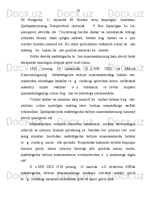 60   foizgacha,   11   rayonida   60   foizdan   ortiq   bajarilgan.   Jumladan,
Qashqadaryoning   Dehqonobod   rayonida     9   foiz   bajarilgan   bo lib, 
qoniqarsiz   ahvolda   edi.   Viloyatning   barcha   shahar   va   rayonlarida   oldingi
yillardan   bitmay   chala   qolgan   maktab,   bolalar   bog chalari   va   o quv	
 
yurtlari   binolari   mavjud   edi.   Bu   chala   qurilishlarni   bitkazish   uchun   ba zan	

mablag  bo lmasa, ba zan qurilish materiali bo lmasdi.	
   
Ushbu davrda maktabgacha ta lim muassasalarining ham ahvoli talab	

darajasida emasligini alohida qayd etish lozim.  
1935   yilning   19   noyabrida   O z.SSR   XKS   va   Moliya	

Komissarligining     «Maktabgacha   tarbiya   muassasalaridagi   bolalar   ota-
onalaridan   olinadigan   badallar   to g risida»gi   qaroridan   keyin,   serfarzand	
 
mahalliy   millat   vakillari   o z   bolalarini   to lovlar   miqdori
 
qimmatlashganligi uchun bog cha va yaslilarga yubormadilar. 	

Viloyat shahar va rayonlari xalq maorifi bo limlari bolalar  bog cha-	
 
yaslilari   uchun   ajratilgan   mablag larni   boshqa   maqsadlarga   sarflab	

yuboradilar, Qashqadaryoda maktabgacha tarbiya muassasalarining umumiy
ahvoli qoniqarsiz edi.
Mehnatkashlar   turmush   sharoitini   yaxshilash,   moddiy   farovonligini
oshirish   va   ijtimoiy   himoya   qilishning   yo llaridan   biri   ijtimoiy   iste mol	
 
jamg armalari   hisobidan   maktabgacha   tarbiya   muassasalarida   bolalar	

to g risida  g amxo rlik  qilishdir.  Respublika  hukumati ayollar  huquqini	
   
himoya   qilish,   ularni   ijtimoiy   hayotga   jalb   qilishda   asosiy   vosita,
maktabgacha   tarbiya   muassasalarini   rivojlantirishni   o z   zimmasiga   olgan	

edi 1
.
O z.SSR   XKS   1930   yilning     14   martida     «O zbekiston   SSRda	
 
maktabgacha   tarbiya   muassasalariga   madaniy   yurishni   tashkil   qilish
to g risida»gi masalani muhokama qildi va qaror qabul qildi. 	
  20 