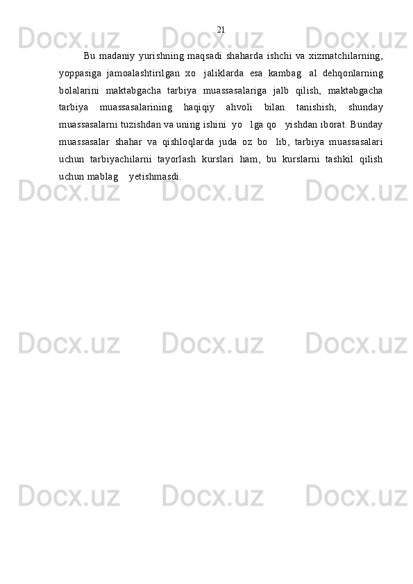 Bu   madaniy   yurishning   maqsadi   shaharda   ishchi   va   xizmatchilarning,
yoppasiga   jamoalashtirilgan   xo jaliklarda   esa   kambag al   dehqonlarning 
bolalarini   maktabgacha   tarbiya   muassasalariga   jalb   qilish,   maktabgacha
tarbiya   muassasalarining   haqiqiy   ahvoli   bilan   tanishish,   shunday
muassasalarni tuzishdan va uning ishini  yo lga qo yishdan iborat. Bunday	
 
muassasalar   shahar   va   qishloqlarda   juda   oz   bo lib,   tarbiya   muassasalari	

uchun   tarbiyachilarni   tayorlash   kurslari   ham,   bu   kurslarni   tashkil   qilish
uchun mablag  yetishmasdi.	
 21 