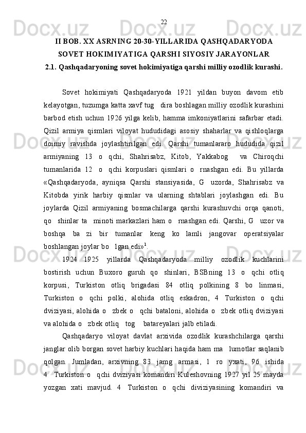 II BOB. XX ASRNING 20-30-YILLARIDA QASHQADARYODA
SOVET HOKIMIYATIGA QARSHI SIYOSIY JARAYONLAR
2.1. Qashqadaryoning sovet hokimiyatiga qarshi milliy ozodlik kurashi.
Sovet   hokimiyati   Qashqadaryoda   1921   yildan   buyon   davom   etib
kelayotgan, tuzumga katta xavf tug dira boshlagan milliy ozodlik kurashini
barbod   etish   uchun   1926   yilga   kelib,   hamma   imkoniyatlarini   safarbar   etadi.
Qizil   armiya   qismlari   viloyat   hududidagi   asosiy   shaharlar   va   qishloqlarga
doimiy   ravishda   joylashtirilgan   edi.   Qarshi   tumanlararo   hududida   qizil
armiyaning   13 o qchi,   Shahrisabz,   Kitob,   Yakkabog   va   Chiroqchi	
  
tumanlarida   12 o qchi   korpuslari   qismlari   o rnashgan   edi.   Bu   yillarda
  
«Qashqadaryoda,   ayniqsa   Qarshi   stansiyasida,   G uzorda,   Shahrisabz   va	

Kitobda   yirik   harbiy   qismlar   va   ularning   shtablari   joylashgan   edi.   Bu
joylarda   Qizil   armiyaning   bosmachilarga   qarshi   kurashuvchi   orqa   qanoti,
qo shinlar   ta minoti   markazlari   ham   o rnashgan   edi.   Qarshi,   G uzor   va	
   
boshqa   ba zi   bir   tumanlar   keng   ko lamli   jangovar   operatsiyalar	
 
boshlangan joylar bo lgan edi»	
 1
.
1924 1925   yillarda   Qashqadaryoda   milliy   ozodlik   kuchlarini	

bostirish   uchun   Buxoro   guruh   qo shinlari,   BSBning   13 o qchi   otliq	
  
korpusi,   Turkiston   otliq   brigadasi   84 otliq   polkining   8 bo linmasi,	
  
Turkiston   o qchi   polki,   alohida   otliq   eskadron,   4 Turkiston   o qchi	
  
dviziyasi,   alohida   o zbek   o qchi   bataloni,   alohida   o zbek   otliq   dviziyasi	
  
va alohida o zbek otliq tog  batareyalari jalb etiladi.	
  
Qashqadaryo   viloyat   davlat   arxivida   ozodlik   kurashchilarga   qarshi
janglar olib borgan sovet harbiy kuchlari haqida ham ma lumotlar saqlanib	

qolgan.   Jumladan,   arxivning   83 jamg armasi,   1 ro yxati,   96 ishida	
    
4 Turkiston   o qchi   dviziyasi   komandiri   Kuleshovning   1927   yil   25   mayda	
 
yozgan   xati   mavjud.   4 Turkiston   o qchi   diviziyasining   komandiri   va	
  22 