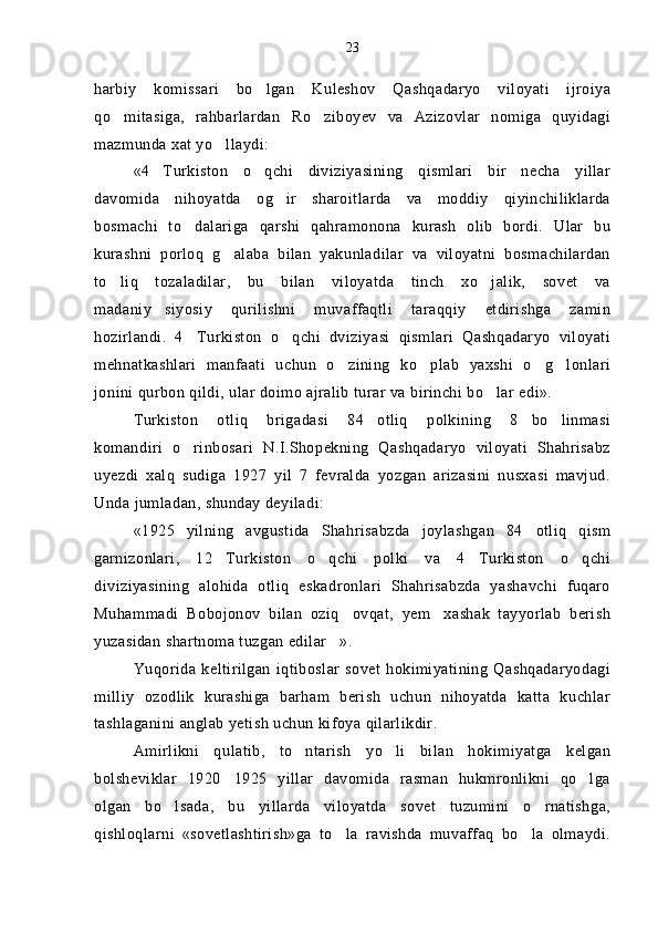 harbiy   komissari   bo lgan   Kuleshov   Qashqadaryo   viloyati   ijroiya
qo mitasiga,   rahbarlardan   Ro ziboyev   va   Azizovlar   nomiga   quyidagi	
 
mazmunda xat yo llaydi:	

«4 Turkiston   o qchi   diviziyasining   qismlari   bir   necha   yillar	
 
davomida   nihoyatda   og ir   sharoitlarda   va   moddiy   qiyinchiliklarda	

bosmachi   to dalariga   qarshi   qahramonona   kurash   olib   bordi.   Ular   bu	

kurashni   porloq   g alaba   bilan   yakunladilar   va   viloyatni   bosmachilardan	

to liq   tozaladilar,   bu   bilan   viloyatda   tinch   xo jalik,   sovet   va	
 
madaniy siyosiy   qurilishni   muvaffaqtli   taraqqiy   etdirishga   zamin	

hozirlandi.   4 Turkiston   o qchi   dviziyasi   qismlari   Qashqadaryo   viloyati	
 
mehnatkashlari   manfaati   uchun   o zining   ko plab   yaxshi   o g lonlari	
   
jonini qurbon qildi, ular doimo ajralib turar va birinchi bo lar edi».	

Turkiston   otliq   brigadasi   84 otliq   polkining   8 bo linmasi	
  
komandiri   o rinbosari   N.I.Shopekning   Qashqadaryo   viloyati   Shahrisabz	

uyezdi   xalq   sudiga   1927   yil   7   fevralda   yozgan   arizasini   nusxasi   mavjud.
Unda jumladan, shunday deyiladi:
«1925   yilning   avgustida   Shahrisabzda   joylashgan   84 otliq   qism	

garnizonlari,   12 Turkiston   o qchi   polki   va   4 Turkiston   o qchi	
   
diviziyasining   alohida   otliq   eskadronlari   Shahrisabzda   yashavchi   fuqaro
Muhammadi   Bobojonov   bilan   oziq ovqat,   yem xashak   tayyorlab   berish	
 
yuzasidan shartnoma tuzgan edilar ».	

Yuqorida  keltirilgan   iqtiboslar   sovet   hokimiyatining   Qashqadaryodagi
milliy   ozodlik   kurashiga   barham   berish   uchun   nihoyatda   katta   kuchlar
tashlaganini anglab yetish uchun kifoya qilarlikdir.
Amirlikni   qulatib,   to ntarish   yo li   bilan   hokimiyatga   kelgan	
 
bolsheviklar   1920 1925   yillar   davomida   rasman   hukmronlikni   qo lga	
 
olgan   bo lsada,   bu   yillarda   viloyatda   sovet   tuzumini   o rnatishga,	
 
qishloqlarni   «sovetlashtirish»ga   to la   ravishda   muvaffaq   bo la   olmaydi.	
  23 