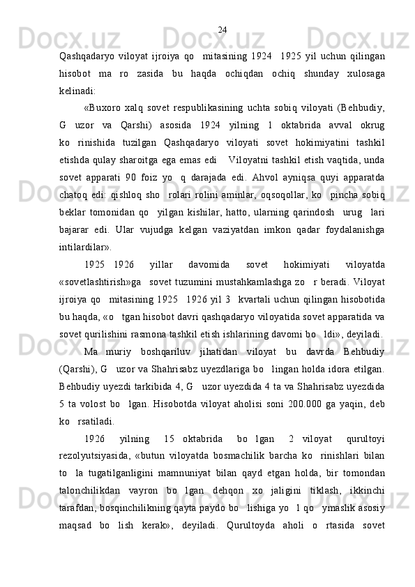Qashqadaryo   viloyat   ijroiya   qo mitasining   1924 1925   yil   uchun   qilingan 
hisobot   ma ro zasida   bu   haqda   ochiqdan ochiq   shunday   xulosaga	
  
kelinadi:
«Buxoro   xalq   sovet   respublikasining   uchta   sobiq   viloyati   (Behbudiy,
G uzor   va   Qarshi)   asosida   1924   yilning   1   oktabrida   avval   okrug	

ko rinishida   tuzilgan   Qashqadaryo   viloyati   sovet   hokimiyatini   tashkil

etishda  qulay  sharoitga  ega  emas  edi  Viloyatni tashkil  etish  vaqtida,  unda	

sovet   apparati   90   foiz   yo q   darajada   edi.   Ahvol   ayniqsa   quyi   apparatda	

chatoq   edi:   qishloq   sho rolari   rolini   aminlar,   oqsoqollar,   ko pincha   sobiq	
 
beklar   tomonidan   qo yilgan   kishilar,   hatto,   ularning   qarindosh urug lari	
  
bajarar   edi.   Ular   vujudga   kelgan   vaziyatdan   imkon   qadar   foydalanishga
intilardilar».
1925 1926   yillar   davomida   sovet   hokimiyati   viloyatda	

«sovetlashtirish»ga sovet   tuzumini   mustahkamlashga   zo r   beradi.   Viloyat	
 
ijroiya qo mitasining 1925 1926 yil 3 kvartali uchun qilingan hisobotida	
  
bu haqda, «o tgan hisobot davri qashqadaryo viloyatida sovet apparatida va	

sovet qurilishini rasmona tashkil etish ishlarining davomi bo ldi», deyiladi.	

Ma muriy   boshqariluv   jihatidan   viloyat   bu   davrda   Behbudiy	

(Qarshi), G uzor va Shahrisabz uyezdlariga bo lingan holda idora etilgan.	
 
Behbudiy uyezdi tarkibida 4, G uzor uyezdida 4 ta va Shahrisabz uyezdida	

5   ta   volost   bo lgan.   Hisobotda   viloyat   aholisi   soni   200.000   ga   yaqin,   deb	

ko rsatiladi.	

1926   yilning   15 oktabrida   bo lgan   2 viloyat   qurultoyi	
  
rezolyutsiyasida,   «butun   viloyatda   bosmachilik   barcha   ko rinishlari   bilan	

to la   tugatilganligini   mamnuniyat   bilan   qayd   etgan   holda,   bir   tomondan	

talonchilikdan   vayron   bo lgan   dehqon   xo jaligini   tiklash,   ikkinchi	
 
tarafdan, bosqinchilikning qayta paydo bo lishiga yo l qo ymaslik asosiy	
  
maqsad   bo lish   kerak»,   deyiladi.   Qurultoyda   aholi   o rtasida   sovet	
  24 