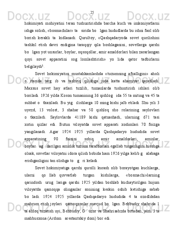 hokimiyati   mohiyatini   teran   tushuntirishda   barcha   kuch   va   imkoniyatlarni
ishga solish, «bosmachilar» ta sirida bo lgan hududlarda bu ishni faol olib 
borish   kerakli   ta kidlanadi.   Qurultoy,   «Qashqadaryoda   sovet   qurilishini	

tashkil   etish   davri   endigina   taraqqiy   qila   boshlaganini,   sovetlarga   qarshi
bo lgan yot unsurlar, boylar, oqsoqollar, amir amaldorlari bilan zararlangan	

quyi   sovet   apparatini   sog lomlashtirish»   yo lida   qator   tadbirlarni	
 
belgilaydi 1
.
Sovet   hokimiyatini   mustahkamlashda   «tuzumning   afzalligini»   aholi
o rtasida   targ ib   va   tashviq   qilishga   juda   katta   ahamiyat   qaratiladi.	
 
Maxsus   sovet   hay atlari   tuzilib,   tumanlarda   tushuntirish   ishlari   olib	

boriladi. 1926 yilda Koson tumanining 36 qishlog ida 55 ta miting va 45 ta	

suhbat   o tkaziladi.   Bu   yig ilishlarga   10   ming   kishi   jalb   etiladi.   Shu   yili   3	
 
uyezd,   13   volost,   3   shahar   va   50   qishloq   sho rolarining   saylovlari	

o tkaziladi.   Saylovlarda   41189   kishi   qatnashadi,   ularning   671   tasi	

xotin qizlar   edi.   Butun   viloyatda   sovet   apparati   xodimlari   70   foizga	

yangilanadi.   Agar   1924 1925   yillarda   Qashqadaryo   hududida   sovet	

apparatining   90   foizini   sobiq   amir   amaldorlari,   aminlar,
boylar ag darilgan amirlik tuzumi tarafdorlari egallab turganligini hisobga	
 
olsak, sovetlar viloyatni idora qilish bobida ham 1926 yilga kelib g alabaga	

erishganligini tan olishga to g ri keladi.	
 
Sovet   hokimiyatiga   qarshi   qurolli   kurash   olib   borayotgan   kuchlarga,
ularni   qo llab quvvatlab   turgan   kishilarga,   «bosmachi»larning	
 
qarindosh urug lariga   qarshi   1925   yildan   boshlab   kuchaytirilgan   hujum	
 
viloyatda   qamoqqa   olinganlar   sonining   keskin   oshib   ketishiga   sabab
bo ladi.   1924 1925   yillarda   Qashqadaryo   hududida   4   ta   ozodlikdan	
 
mahrum   etish   joylari qamoqxonlar   mavjud   bo lgan.   Behbudiy   shahrida   1	
 
ta ahloq tuzatish uyi, Behbudiy, G uzor va Shahrisabzda bittadan, jami 3 ta	

mahbusxona (Ardom arestantskiy dom) bor edi.	
 25 
