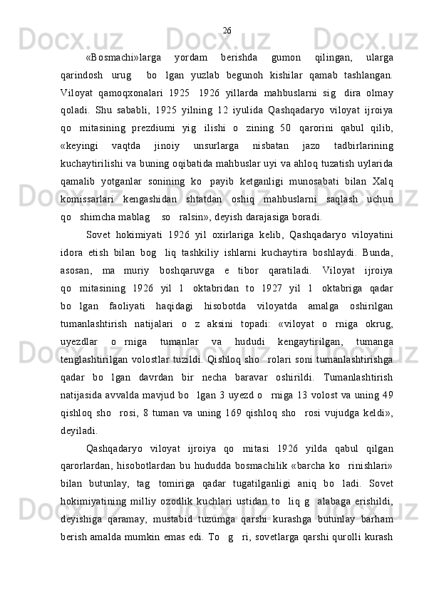 «Bosmachi»larga   yordam   berishda   gumon   qilingan,   ularga
qarindosh urug   bo lgan   yuzlab   begunoh   kishilar   qamab   tashlangan.  
Viloyat   qamoqxonalari   1925 1926   yillarda   mahbuslarni   sig dira   olmay	
 
qoladi.   Shu   sababli,   1925   yilning   12   iyulida   Qashqadaryo   viloyat   ijroiya
qo mitasining   prezdiumi   yig ilishi   o zining   50 qarorini   qabul   qilib,	
   
«keyingi   vaqtda   jinoiy   unsurlarga   nisbatan   jazo   tadbirlarining
kuchaytirilishi va buning oqibatida mahbuslar uyi va ahloq tuzatish uylarida
qamalib   yotganlar   sonining   ko payib   ketganligi   munosabati   bilan   Xalq	

komissarlari   kengashidan   shtatdan   oshiq   mahbuslarni   saqlash   uchun
qo shimcha mablag  so ralsin», deyish darajasiga boradi.	
  
Sovet   hokimiyati   1926   yil   oxirlariga   kelib,   Qashqadaryo   viloyatini
idora   etish   bilan   bog liq   tashkiliy   ishlarni   kuchaytira   boshlaydi.   Bunda,	

asosan,   ma muriy   boshqaruvga   e tibor   qaratiladi.   Viloyat   ijroiya	
 
qo mitasining   1926   yil   1 oktabridan   to   1927   yil   1 oktabriga   qadar	
  
bo lgan   faoliyati   haqidagi   hisobotda   viloyatda   amalga   oshirilgan

tumanlashtirish   natijalari   o z   aksini   topadi:   «viloyat   o rniga   okrug,	
 
uyezdlar   o rniga   tumanlar   va   hududi   kengaytirilgan,   tumanga	

tenglashtirilgan   volostlar   tuzildi.   Qishloq  sho rolari   soni   tumanlashtirishga	

qadar   bo lgan   davrdan   bir   necha   baravar   oshirildi.   Tumanlashtirish	

natijasida  avvalda  mavjud   bo lgan  3   uyezd   o rniga  13  volost   va  uning   49	
 
qishloq   sho rosi,   8   tuman   va   uning   169   qishloq   sho rosi   vujudga   keldi»,	
 
deyiladi.
Qashqadaryo   viloyat   ijroiya   qo mitasi   1926   yilda   qabul   qilgan	

qarorlardan,   hisobotlardan   bu   hududda   bosmachilik   «barcha   ko rinishlari»	

bilan   butunlay,   tag tomiriga   qadar   tugatilganligi   aniq   bo ladi.   Sovet	
 
hokimiyatining   milliy   ozodlik   kuchlari   ustidan   to liq   g alabaga   erishildi,	
 
deyishiga   qaramay,   mustabid   tuzumga   qarshi   kurashga   butunlay   barham
berish amalda mumkin emas edi. To g ri, sovetlarga qarshi qurolli kurash	
  26 