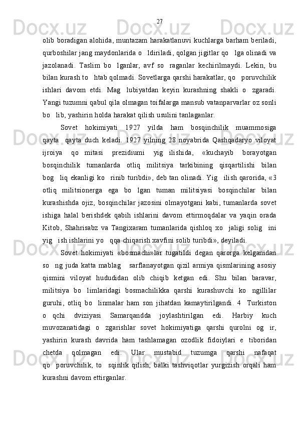 olib   boradigan  alohida,  muntazam   harakatlanuvi  kuchlarga  barham  beriladi,
qurboshilar jang maydonlarida o ldiriladi, qolgan jigitlar qo lga olinadi va 
jazolanadi.   Taslim   bo lganlar,   avf   so raganlar   kechirilmaydi.   Lekin,   bu	
 
bilan kurash to htab qolmadi. Sovetlarga qarshi harakatlar, qo poruvchilik	
 
ishlari   davom   etdi.   Mag lubiyatdan   keyin   kurashning   shakli   o zgaradi.	
 
Yangi tuzumni qabul qila olmagan toifalarga mansub vatanparvarlar oz sonli
bo lib, yashirin holda harakat qilish usulini tanlaganlar.	

Sovet   hokimiyati   1927   yilda   ham   bosqinchilik   muammosiga
qayta qayta   duch   keladi.   1927   yilning   28   noyabrida   Qashqadaryo   viloyat	

ijroiya   qo mitasi   prezidiumi   yig ilishida,   «kuchayib   borayotgan	
 
bosqinchilik   tumanlarda   otliq   militsiya   tarkibining   qisqartilishi   bilan
bog liq   ekanligi  ko rinib   turibdi», deb  tan  olinadi.  Yig ilish   qarorida,  «3	
  
otliq   militsionerga   ega   bo lgan   tuman   militsiyasi   bosqinchilar   bilan	

kurashishda   ojiz,   bosqinchilar   jazosini   olmayotgani   kabi,   tumanlarda   sovet
ishiga   halal   berishdek   qabih   ishlarini   davom   ettirmoqdalar   va   yaqin   orada
Kitob,   Shahrisabz   va   Tangixaram   tumanlarida   qishloq   xo jaligi   solig ini	
 
yig ish ishlarini yo qqa chiqarish xavfini solib turibdi», deyiladi.	
 
Sovet   hokimiyati   «bosmachi»lar   tugatildi   degan   qarorga   kelganidan
so ng   juda   katta   mablag   sarflanayotgan   qizil   armiya   qismlarining   asosiy
 
qismini   viloyat   hududidan   olib   chiqib   ketgan   edi.   Shu   bilan   baravar,
militsiya   bo limlaridagi   bosmachilikka   qarshi   kurashuvchi   ko ngillilar	
 
guruhi,   otliq   bo linmalar   ham   son   jihatdan   kamaytirilgandi.   4 Turkiston	
 
o qchi   dviziyasi   Samarqandda   joylashtirilgan   edi.   Harbiy   kuch	

muvozanatidagi   o zgarishlar   sovet   hokimiyatiga   qarshi   qurolni   og ir,	
 
yashirin   kurash   davrida   ham   tashlamagan   ozodlik   fidoiylari   e tiboridan	

chetda   qolmagan   edi.   Ular   mustabid   tuzumga   qarshi   nafaqat
qo poruvchilik,   to sqinlik   qilish,   balki   tashviqotlar   yurgizish   orqali   ham	
 
kurashni davom ettirganlar. 27 