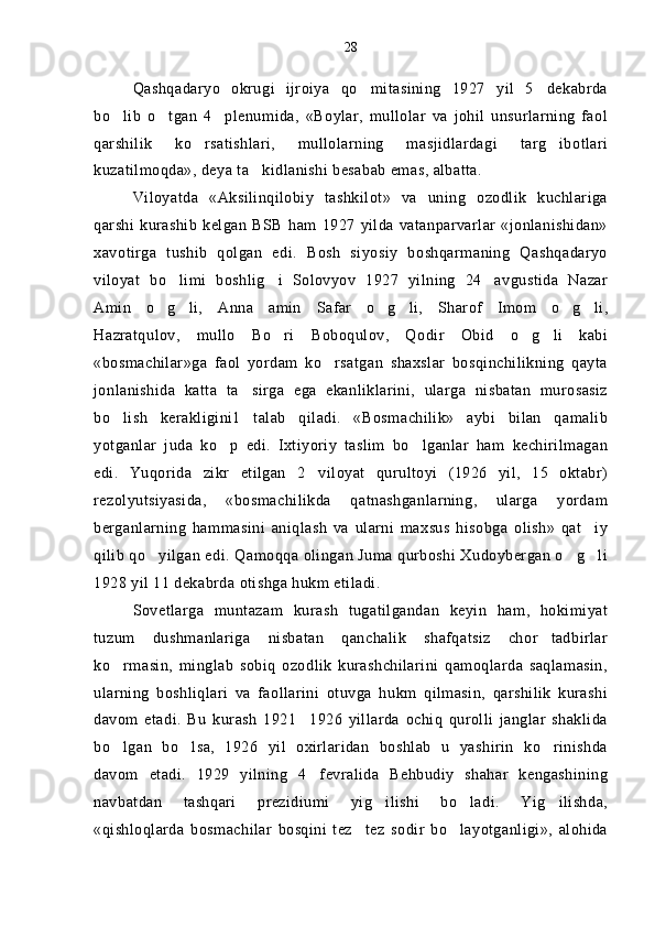 Qashqadaryo   okrugi   ijroiya   qo mitasining   1927   yil   5 dekabrda 
bo lib   o tgan   4 plenumida,   «Boylar,   mullolar   va   johil   unsurlarning   faol	
  
qarshilik   ko rsatishlari,   mullolarning   masjidlardagi   targ ibotlari	
 
kuzatilmoqda», deya ta kidlanishi besabab emas, albatta.	

Viloyatda   «Aksilinqilobiy   tashkilot»   va   uning   ozodlik   kuchlariga
qarshi  kurashib   kelgan   BSB  ham  1927  yilda   vatanparvarlar   «jonlanishidan»
xavotirga   tushib   qolgan   edi.   Bosh   siyosiy   boshqarmaning   Qashqadaryo
viloyat   bo limi   boshlig i   Solovyov   1927   yilning   24 avgustida   Nazar	
  
Amin   o g li,   Anna   amin   Safar   o g li,   Sharof   Imom   o g li,	
     
Hazratqulov,   mullo   Bo ri   Boboqulov,   Qodir   Obid   o g li   kabi	
  
«bosmachilar»ga   faol   yordam   ko rsatgan   shaxslar   bosqinchilikning   qayta	

jonlanishida   katta   ta sirga   ega   ekanliklarini,   ularga   nisbatan   murosasiz	

bo lish   kerakligini1   talab   qiladi.   «Bosmachilik»   aybi   bilan   qamalib	

yotganlar   juda   ko p   edi.   Ixtiyoriy   taslim   bo lganlar   ham   kechirilmagan	
 
edi.   Yuqorida   zikr   etilgan   2 viloyat   qurultoyi   (1926   yil,   15   oktabr)	

rezolyutsiyasida,   «bosmachilikda   qatnashganlarning,   ularga   yordam
berganlarning   hammasini   aniqlash   va   ularni   maxsus   hisobga   olish»   qat iy	

qilib qo yilgan edi. Qamoqqa olingan Juma qurboshi Xudoybergan o g li	
  
1928 yil 11 dekabrda otishga hukm etiladi.
Sovetlarga   muntazam   kurash   tugatilgandan   keyin   ham,   hokimiyat
tuzum   dushmanlariga   nisbatan   qanchalik   shafqatsiz   chor tadbirlar	

ko rmasin,   minglab   sobiq   ozodlik   kurashchilarini   qamoqlarda   saqlamasin,	

ularning   boshliqlari   va   faollarini   otuvga   hukm   qilmasin,   qarshilik   kurashi
davom   etadi.   Bu   kurash   1921 1926   yillarda   ochiq   qurolli   janglar   shaklida	

bo lgan   bo lsa,   1926   yil   oxirlaridan   boshlab   u   yashirin   ko rinishda	
  
davom   etadi.   1929   yilning   4 fevralida   Behbudiy   shahar   kengashining	

navbatdan   tashqari   prezidiumi   yig ilishi   bo ladi.   Yig ilishda,	
  
«qishloqlarda   bosmachilar   bosqini   tez tez   sodir   bo layotganligi»,   alohida	
  28 