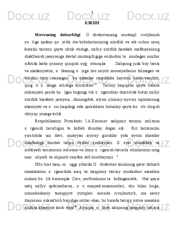 KIRISH
Mavzuning   dolzarbligi :   O zbekistonning   mustaqil   rivojlanish
yo liga   qadam   qo yishi   ota-bobolarimizning   ozodlik   va   erk   uchun   uzoq	
 
kurashi   tarixini   qayta   idrok   etishga,   milliy   ozodlik   harakati   mafkurasining
shakllanish  jarayoniga davlat  mustaqilligiga  erishishni  ta minlagan  omillar	

sifatida   katta   ijtimoiy   qiziqish   uyg otmoqda.   ...	
  Xalqning   juda   boy   tarixi
va   madaniyatini,   o lkaning   o ziga   xos   noyob   xususiyatlarini   bilmagan   va	
 
bilishni   ham   istamagan     bu   odamlar   respublika   hayotini   bosib-yanchib,
qing ir   o zanga   solishga   kirishdilar	
  ” 1
.     Tarixiy   haqiqatni   qayta   tiklash
imkoniyati paydo bo lgan bugungi tub o zgarishlar sharoitida butun milliy	
 
ozodlik   harakati   jarayoni,   shuningdek,   ayrim   ijtimoiy-siyosiy   oqimlarning
ahamiyati va o rni haqidagi eski qarashlarni butunlay qayta ko rib chiqish	
 
ehtiyoji yuzaga keldi.
Respublikamiz   Prezidenti   I.A.Karimov   xalqimiz   tarixini   xolisona
o rganish   zarurligini   ta kidlab   shunday   degan   edi:   Biz   tariximizni	
  
yoritishda   uni   davr,   muayyan   siyosiy   guruhlar   yoki   ayrim   shaxslar
manfaatiga   moslab   talqin   etishni   qoralaymiz.   G oyat   murakkab   va	

ziddiyatli tariximizni xolisona va ilmiy o rganish-tarixchi olimlarimiz-ning	

mas uliyatli va olijanob vazifasi deb hisoblaymiz	
  2
.
SHu bois ham, so nggi yillarda O zbekiston tarixining qator dolzarb	
 
masalalarini   o rganishda   aniq   va   haqqoniy   tarixiy   yondashuv   masalasi	

muhim bo lib bormoqda. Zero, yurtboshimiz ta kidlaganidek,  Har qaysi	
  
xalq   milliy   qadriyatlarini,   o z   maqsad-muammolari,   shu   bilan   birga,	

umumbashariy   taraqqiyot   yutuqlari   asosida   rivojlantirib,   ma naviy	

dunyosini yuksaltirib borishga intilar ekan, bu borada tarixiy xotira masalasi
alohida ahamiyat kasb etadi	
 3
. Ayniqsa, o zbek xalqining haqqoniy tarixini	 3 