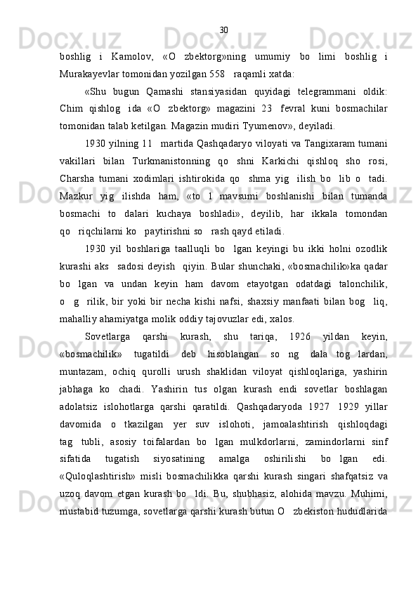 boshlig i   Kamolov,   «O zbektorg»ning   umumiy   bo limi   boshlig i   
Murakayevlar tomonidan yozilgan 558 raqamli xatda:	

«Shu   bugun   Qamashi   stansiyasidan   quyidagi   telegrammani   oldik:
Chim   qishlog ida   «O zbektorg»   magazini   23 fevral   kuni   bosmachilar	
  
tomonidan talab ketilgan. Magazin mudiri Tyumenov», deyiladi.
1930 yilning 11 martida Qashqadaryo viloyati va Tangixaram tumani	

vakillari   bilan   Turkmanistonning   qo shni   Karkichi   qishloq   sho rosi,	
 
Charsha   tumani   xodimlari   ishtirokida   qo shma   yig ilish   bo lib   o tadi.	
   
Mazkur   yig ilishda   ham,   «to l   mavsumi   boshlanishi   bilan   tumanda	
 
bosmachi   to dalari   kuchaya   boshladi»,   deyilib,   har   ikkala   tomondan

qo riqchilarni ko paytirishni so rash qayd etiladi.	
  
1930   yil   boshlariga   taalluqli   bo lgan   keyingi   bu   ikki   holni   ozodlik	

kurashi   aks sadosi   deyish     qiyin.   Bular   shunchaki,   «bosmachilik»ka   qadar	

bo lgan   va   undan   keyin   ham   davom   etayotgan   odatdagi   talonchilik,	

o g rilik,   bir   yoki   bir   necha   kishi   nafsi,   shaxsiy   manfaati   bilan   bog liq,
  
mahalliy ahamiyatga molik oddiy tajovuzlar edi, xalos.
Sovetlarga   qarshi   kurash,   shu   tariqa,   1926   yildan   keyin,
«bosmachilik»   tugatildi   deb   hisoblangan   so ng   dala tog lardan,	
  
muntazam,   ochiq   qurolli   urush   shaklidan   viloyat   qishloqlariga,   yashirin
jabhaga   ko chadi.   Yashirin   tus   olgan   kurash   endi   sovetlar   boshlagan	

adolatsiz   islohotlarga   qarshi   qaratildi.   Qashqadaryoda   1927 1929   yillar	

davomida   o tkazilgan   yer suv   islohoti,   jamoalashtirish   qishloqdagi	
 
tag tubli,   asosiy   toifalardan   bo lgan   mulkdorlarni,   zamindorlarni   sinf	
 
sifatida   tugatish   siyosatining   amalga   oshirilishi   bo lgan   edi.	

«Quloqlashtirish»   misli   bosmachilikka   qarshi   kurash   singari   shafqatsiz   va
uzoq   davom   etgan   kurash   bo ldi.   Bu,   shubhasiz,   alohida   mavzu.   Muhimi,	

mustabid tuzumga, sovetlarga qarshi kurash butun O zbekiston hududlarida	
 30 