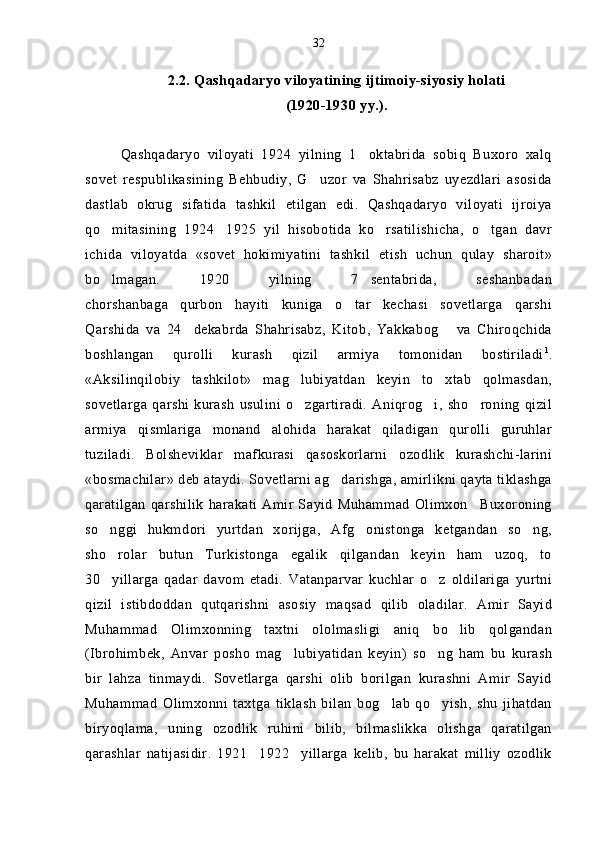 2.2. Qashqadaryo viloyatining ijtimoiy-siyosiy holati 
(1920-1930 yy.).
Qashqadaryo   viloyati   1924   yilning   1 oktabrida   sobiq   Buxoro   xalq
sovet   respublikasining   Behbudiy,   G uzor   va   Shahrisabz   uyezdlari   asosida	

dastlab   okrug   sifatida   tashkil   etilgan   edi.   Qashqadaryo   viloyati   ijroiya
qo mitasining   1924 1925   yil   hisobotida   ko rsatilishicha,   o tgan   davr	
   
ichida   viloyatda   «sovet   hokimiyatini   tashkil   etish   uchun   qulay   sharoit»
bo lmagan.   1920   yilning   7 sentabrida,   seshanbadan
 
chorshanbaga qurbon   hayiti   kuniga   o tar   kechasi   sovetlarga   qarshi	
 
Qarshida   va   24 dekabrda   Shahrisabz,   Kitob,   Yakkabog   va   Chiroqchida	
 
boshlangan   qurolli   kurash   qizil   armiya   tomonidan   bostiriladi 1
.
«Aksilinqilobiy   tashkilot»   mag lubiyatdan   keyin   to xtab   qolmasdan,	
 
sovetlarga   qarshi  kurash   usulini   o zgartiradi.   Aniqrog i,   sho roning  qizil
  
armiya   qismlariga   monand   alohida   harakat   qiladigan   qurolli   guruhlar
tuziladi.   Bolsheviklar   mafkurasi   qasoskorlarni ozodlik   kurashchi-larini	

«bosmachilar» deb ataydi. Sovetlarni ag darishga, amirlikni qayta tiklashga	

qaratilgan  qarshilik  harakati Amir Sayid Muhammad  Olimxon Buxoroning	

so nggi   hukmdori   yurtdan   xorijga,   Afg onistonga   ketgandan   so ng,	
  
sho rolar   butun   Turkistonga   egalik   qilgandan   keyin   ham   uzoq,   to

30 yillarga   qadar   davom   etadi.   Vatanparvar   kuchlar   o z   oldilariga   yurtni
 
qizil   istibdoddan   qutqarishni   asosiy   maqsad   qilib   oladilar.   Amir   Sayid
Muhammad   Olimxonning   taxtni   ololmasligi   aniq   bo lib   qolgandan	

(Ibrohimbek,   Anvar   posho   mag lubiyatidan   keyin)   so ng   ham   bu   kurash	
 
bir   lahza   tinmaydi.   Sovetlarga   qarshi   olib   borilgan   kurashni   Amir   Sayid
Muhammad   Olimxonni   taxtga   tiklash   bilan   bog lab   qo yish,   shu   jihatdan	
 
biryoqlama,   uning   ozodlik   ruhini   bilib,   bilmaslikka   olishga   qaratilgan
qarashlar   natijasidir.   1921 1922 yillarga   kelib,   bu   harakat   milliy   ozodlik	
  32 