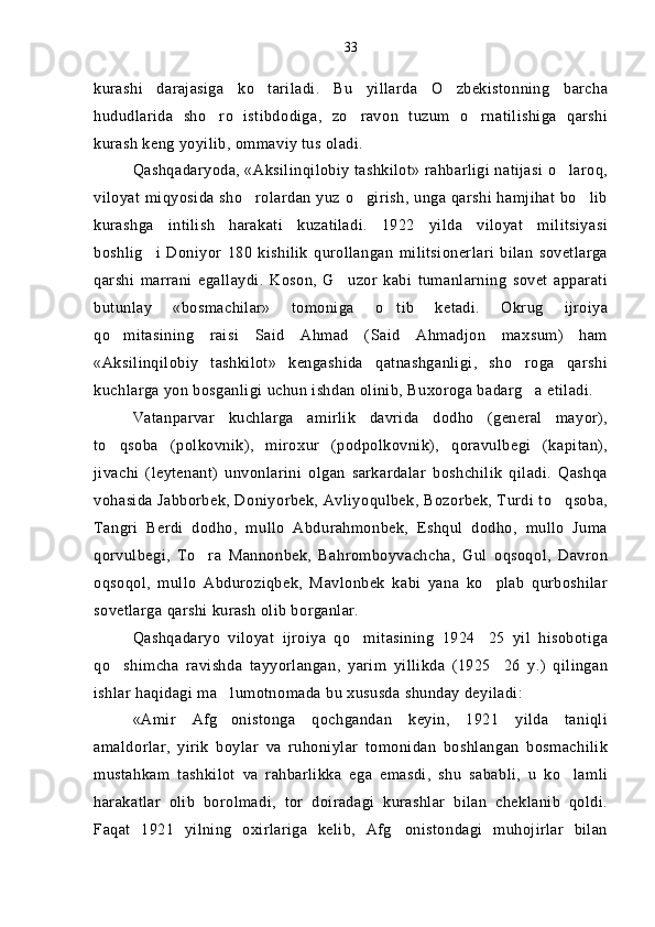 kurashi   darajasiga   ko tariladi.   Bu   yillarda   O zbekistonning   barcha 
hududlarida   sho ro   istibdodiga,   zo ravon   tuzum   o rnatilishiga   qarshi	
  
kurash keng yoyilib, ommaviy tus oladi.
Qashqadaryoda, «Aksilinqilobiy tashkilot» rahbarligi natijasi o laroq,	

viloyat miqyosida sho rolardan yuz o girish, unga qarshi hamjihat bo lib	
  
kurashga   intilish   harakati   kuzatiladi.   1922   yilda   viloyat   militsiyasi
boshlig i   Doniyor   180   kishilik   qurollangan   militsionerlari   bilan   sovetlarga	

qarshi   marrani   egallaydi.   Koson,   G uzor   kabi   tumanlarning   sovet   apparati	

butunlay   «bosmachilar»   tomoniga   o tib   ketadi.   Okrug   ijroiya	

qo mitasining   raisi   Said   Ahmad   (Said   Ahmadjon   maxsum)   ham	

«Aksilinqilobiy   tashkilot»   kengashida   qatnashganligi,   sho roga   qarshi	

kuchlarga yon bosganligi uchun ishdan olinib, Buxoroga badarg a etiladi.

Vatanparvar   kuchlarga   amirlik   davrida   dodho   (general mayor),	

to qsoba   (polkovnik),   miroxur   (podpolkovnik),   qoravulbegi   (kapitan),	

jivachi   (leytenant)   unvonlarini   olgan   sarkardalar   boshchilik   qiladi.   Qashqa
vohasida Jabborbek, Doniyorbek, Avliyoqulbek, Bozorbek, Turdi to qsoba,	

Tangri   Berdi   dodho,   mullo   Abdurahmonbek,   Eshqul   dodho,   mullo   Juma
qorvulbegi,   To ra   Mannonbek,   Bahromboyvachcha,   Gul   oqsoqol,   Davron	

oqsoqol,   mullo   Abduroziqbek,   Mavlonbek   kabi   yana   ko plab   qurboshilar	

sovetlarga qarshi kurash olib borganlar.
Qashqadaryo   viloyat   ijroiya   qo mitasining   1924 25   yil   hisobotiga	
 
qo shimcha   ravishda   tayyorlangan,   yarim   yillikda   (1925 26   y.)   qilingan	
 
ishlar haqidagi ma lumotnomada bu xususda shunday deyiladi:	

«Amir   Afg onistonga   qochgandan   keyin,   1921   yilda   taniqli

amaldorlar,   yirik   boylar   va   ruhoniylar   tomonidan   boshlangan   bosmachilik
mustahkam   tashkilot   va   rahbarlikka   ega   emasdi,   shu   sababli,   u   ko lamli	

harakatlar   olib   borolmadi,   tor   doiradagi   kurashlar   bilan   cheklanib   qoldi.
Faqat   1921   yilning   oxirlariga   kelib,   Afg onistondagi   muhojirlar   bilan	
 33 