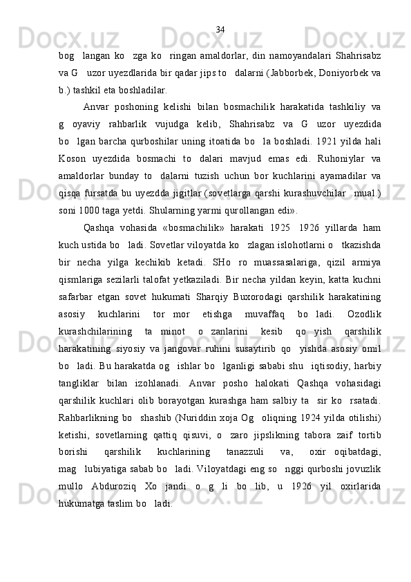 bog langan   ko zga   ko ringan   amaldorlar,   din   namoyandalari   Shahrisabz  
va G uzor uyezdlarida bir qadar jips to dalarni (Jabborbek, Doniyorbek va
 
b.) tashkil eta boshladilar.
Anvar   poshoning   kelishi   bilan   bosmachilik   harakatida   tashkiliy   va
g oyaviy   rahbarlik   vujudga   kelib,   Shahrisabz   va   G uzor   uyezdida	
 
bo lgan   barcha   qurboshilar   uning   itoatida   bo la   boshladi.   1921   yilda   hali
 
Koson   uyezdida   bosmachi   to dalari   mavjud   emas   edi.   Ruhoniylar   va	

amaldorlar   bunday   to dalarni   tuzish   uchun   bor   kuchlarini   ayamadilar   va	

qisqa   fursatda   bu  uyezdda   jigitlar   (sovetlarga  qarshi   kurashuvchilar mual.)	

soni 1000 taga yetdi. Shularning yarmi qurollangan edi».
Qashqa   vohasida   «bosmachilik»   harakati   1925 1926   yillarda   ham	

kuch ustida bo ladi. Sovetlar viloyatda ko zlagan islohotlarni o tkazishda	
  
bir   necha   yilga   kechikib   ketadi.   SHo ro   muassasalariga,   qizil   armiya	

qismlariga   sezilarli   talofat   yetkaziladi.   Bir  necha   yildan   keyin,   katta   kuchni
safarbar   etgan   sovet   hukumati   Sharqiy   Buxorodagi   qarshilik   harakatining
asosiy   kuchlarini   tor mor   etishga   muvaffaq   bo ladi.   Ozodlik	
 
kurashchilarining   ta minot   o zanlarini   kesib   qo yish   qarshilik	
  
harakatining   siyosiy   va   jangovar   ruhini   susaytirib   qo yishda   asosiy   omil	

bo ladi.   Bu   harakatda   og ishlar   bo lganligi   sababi   shu iqtisodiy,   harbiy	
   
tangliklar   bilan   izohlanadi.   Anvar   posho   halokati   Qashqa   vohasidagi
qarshilik   kuchlari   olib   borayotgan   kurashga   ham   salbiy   ta sir   ko rsatadi.	
 
Rahbarlikning  bo shashib   (Nuriddin   xoja Og oliqning  1924 yilda  otilishi)	
 
ketishi,   sovetlarning   qattiq   qisuvi,   o zaro   jipslikning   tabora   zaif   tortib	

borishi   qarshilik   kuchlarining   tanazzuli   va,   oxir oqibatdagi,	

mag lubiyatiga sabab bo ladi. Viloyatdagi eng so nggi qurboshi jovuzlik	
  
mullo   Abduroziq   Xo jandi   o g li   bo lib,   u   1926   yil   oxirlarida	
   
hukumatga taslim bo ladi.	
 34 