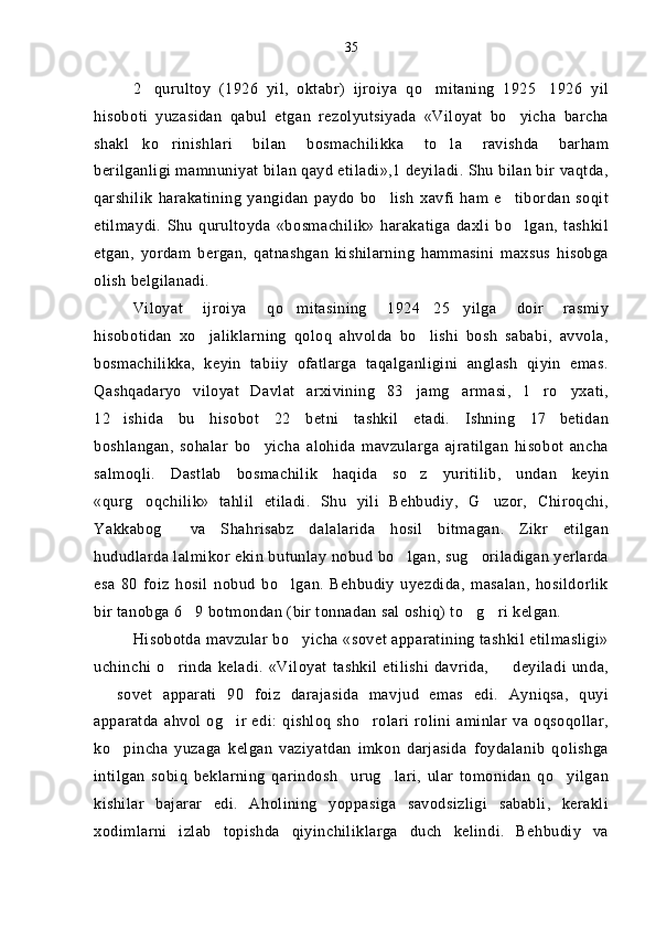 2 qurultoy   (1926   yil,   oktabr)   ijroiya   qo mitaning   1925 1926   yil  
hisoboti   yuzasidan   qabul   etgan   rezolyutsiyada   «Viloyat   bo yicha   barcha	

shakl ko rinishlari   bilan   bosmachilikka   to la   ravishda   barham	
  
berilganligi mamnuniyat bilan qayd etiladi»,1 deyiladi. Shu bilan bir vaqtda,
qarshilik   harakatining   yangidan   paydo   bo lish   xavfi   ham   e tibordan   soqit	
 
etilmaydi.   Shu   qurultoyda   «bosmachilik»   harakatiga   daxli   bo lgan,   tashkil	

etgan,   yordam   bergan,   qatnashgan   kishilarning   hammasini   maxsus   hisobga
olish belgilanadi.
Viloyat   ijroiya   qo mitasining   1924 25 yilga   doir   rasmiy	
  
hisobotidan   xo jaliklarning   qoloq   ahvolda   bo lishi   bosh   sababi,   avvola,	
 
bosmachilikka,   keyin   tabiiy   ofatlarga   taqalganligini   anglash   qiyin   emas.
Qashqadaryo   viloyat   Davlat   arxivining   83 jamg armasi,   1 ro yxati,	
   
12 ishida   bu   hisobot   22   betni   tashkil   etadi.   Ishning   17 betidan	
 
boshlangan,   sohalar   bo yicha   alohida   mavzularga   ajratilgan   hisobot   ancha	

salmoqli.   Dastlab   bosmachilik   haqida   so z   yuritilib,   undan   keyin	

«qurg oqchilik»   tahlil   etiladi.   Shu   yili   Behbudiy,   G uzor,   Chiroqchi,	
 
Yakkabog   va   Shahrisabz   dalalarida   hosil   bitmagan.   Zikr   etilgan	

hududlarda lalmikor ekin butunlay nobud bo lgan, sug oriladigan yerlarda	
 
esa   80   foiz   hosil   nobud   bo lgan.   Behbudiy   uyezdida,   masalan,   hosildorlik	

bir tanobga 6 9 botmondan (bir tonnadan sal oshiq) to g ri kelgan.	
  
Hisobotda mavzular bo yicha «sovet apparatining tashkil etilmasligi»	

uchinchi   o rinda   keladi.   «Viloyat   tashkil   etilishi   davrida,     deyiladi   unda,	
 
  sovet   apparati   90   foiz   darajasida   mavjud   emas   edi.   Ayniqsa,   quyi	

apparatda   ahvol  og ir  edi:  qishloq   sho rolari   rolini  aminlar   va oqsoqollar,	
 
ko pincha   yuzaga   kelgan   vaziyatdan   imkon   darjasida   foydalanib   qolishga	

intilgan   sobiq   beklarning   qarindosh urug lari,   ular   tomonidan   qo yilgan	
  
kishilar   bajarar   edi.   Aholining   yoppasiga   savodsizligi   sababli,   kerakli
xodimlarni   izlab   topishda   qiyinchiliklarga   duch   kelindi.   Behbudiy   va 35 