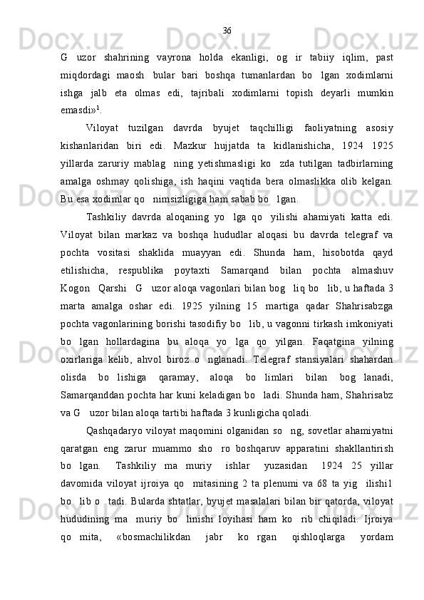 G uzor   shahrining   vayrona   holda   ekanligi,   og ir   tabiiy   iqlim,   past 
miqdordagi   maosh bular   bari   boshqa   tumanlardan   bo lgan   xodimlarni	
 
ishga   jalb   eta   olmas   edi,   tajribali   xodimlarni   topish   deyarli   mumkin
emasdi» 1
.
Viloyat   tuzilgan   davrda   byujet   taqchilligi   faoliyatning   asosiy
kishanlaridan   biri   edi.   Mazkur   hujjatda   ta kidlanishicha,   1924 1925	
 
yillarda   zaruriy   mablag ning   yetishmasligi   ko zda   tutilgan   tadbirlarning	
 
amalga   oshmay   qolishiga,   ish   haqini   vaqtida   bera   olmaslikka   olib   kelgan.
Bu esa xodimlar qo nimsizligiga ham sabab bo lgan.	
 
Tashkiliy   davrda   aloqaning   yo lga   qo yilishi   ahamiyati   katta   edi.	
 
Viloyat   bilan   markaz   va   boshqa   hududlar   aloqasi   bu   davrda   telegraf   va
pochta   vositasi   shaklida   muayyan   edi.   Shunda   ham,   hisobotda   qayd
etilishicha,   respublika   poytaxti   Samarqand   bilan   pochta   almashuv
Kogon Qarshi G uzor aloqa vagonlari bilan bog liq bo lib, u haftada 3	
    
marta   amalga   oshar   edi.   1925   yilning   15 martiga   qadar   Shahrisabzga	

pochta vagonlarining borishi tasodifiy bo lib, u vagonni tirkash imkoniyati	

bo lgan   hollardagina   bu   aloqa   yo lga   qo yilgan.   Faqatgina   yilning	
  
oxirlariga   kelib,   ahvol   biroz   o nglanadi.   Telegraf   stansiyalari   shahardan	

olisda   bo lishiga   qaramay,   aloqa   bo limlari   bilan   bog lanadi,	
  
Samarqanddan pochta har kuni keladigan bo ladi. Shunda ham, Shahrisabz	

va G uzor bilan aloqa tartibi haftada 3 kunligicha qoladi.	

Qashqadaryo   viloyat   maqomini   olganidan   so ng,  sovetlar   ahamiyatni	

qaratgan   eng   zarur   muammo   sho ro   boshqaruv   apparatini   shakllantirish	

bo lgan.   Tashkiliy ma muriy   ishlar   yuzasidan   1924 25 yillar	
    
davomida   viloyat   ijroiya   qo mitasining   2   ta   plenumi   va   68   ta   yig ilishi1	
 
bo lib o tadi. Bularda shtatlar,  byujet masalalari  bilan bir qatorda, viloyat	
 
hududining   ma muriy   bo linishi   loyihasi   ham   ko rib   chiqiladi.   Ijroiya	
  
qo mita,   «bosmachilikdan   jabr   ko rgan   qishloqlarga   yordam	
  36 