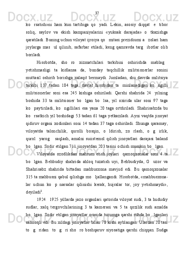 ko rsatish»ni   ham   kun   tartibiga   qo yadi.   Lekin,   asosiy   diqqat e tibor   
soliq,   saylov   va   ekish   kampaniyalarini   «yuksak   darajada»   o tkazishga	

qaratiladi. Buning uchun viloyat ijroiya qo mitasi prezidiumi a zolari ham	
 
joylarga   mas ul   qilinib,   safarbar   etiladi,   keng   qamravda   targ ibotlar   olib	
 
boriladi.
Hisobotda,   sho ro   xizmatchilari   tarkibini   oshirishda   mablag	
 
yetishmasligi   ta kidlansa da,   bunday   taqchillik   militsionerlar   sonini	
 
muttasil   oshirib   borishga   xalaqit   bermaydi.   Jumladan,   shu   davrda   militsiya
tarkibi   137   tadan   184   taga,   davlat   hisobidan   ta minlanadigan   ko ngilli	
 
militsionerlar   soni   esa   245   kishiga   oshiriladi.   Qarshi   shahrida   24 yilning	

boshida   33   ta   militsioner   bo lgan   bo lsa,   yil   oxirida   ular   soni   97   taga	
 
ko paytiriladi,   ko ngillilari   esa   yana   20   taga   ortdiriladi.   Shahrisabzda   bu	
 
ko rsatkich  yil boshidagi 53 tadan 61 taga yetkaziladi.  Ayni vaqtda jinoyat

qidiruv   organi   xodimlari   soni   14   tadan   37   taga   oshiriladi.   Shunga   qaramay,
viloyatda   talonchilik,   qurolli   bosqin,   o ldirish,   zo rlash,   o g irlik,	
   
qurol yarog   saqlash,   amalni   suiistemol   qilish   jinoyatlari   darajasi   baland	
 
bo lgan. Sodir etilgan 711 jinoyatdan 203 tasini ochish mumkin bo lgan.	
 
Viloyatda   ozodlikdan   mahrum   etish   joylari qamoqxonalar   soni   4   ta	

bo lgan.   Behbudiy   shahrida   ahloq   tuzatish   uyi,   Behbudiyda,   G uzor   va	
 
Shahrisabz   shahrida   bittadan   mahbusxona   mavjud   edi.   Bu   qamoqxonalar
315 ta mahbusni qabul qilishga mo ljallangandi. Hisobotda, «mahbusxona-	

lar   uchun   ko p   narsalar   qilinishi   kerak,   hujralar   tor,   joy   yetishmaydi»,	

deyiladi 1
.
1924 1925   yillarda   jazo   organlari   qatorida  viloyat   sudi,   3   ta   hududiy	

sudlar,   xalq   tergovchilarining   3   ta   kamerasi   va   5   ta   qozilik   sudi   amalda
bo lgan. Sodir etilgan  jinoyatlar  orasida tuzumga qarshi ruhda bo lganlari	
 
salmoqli edi. Bu xildagi jinoyatlar bilan 78 kishi ayblangan. Ulardan 20 tasi
to g ridan to g ri   sho ro   boshqaruv   siyosatiga   qarshi   chiqqan.   Sudga
      37 