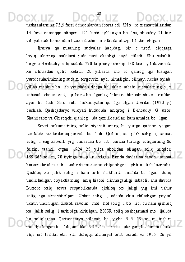 tushganlarning 73,6 foizi dehqonlardan iborat edi. SHo ro xizmatchilaridan
14   foizi   qamoqqa   olingan.   121   kishi   ayblangan   bo lsa,   shunday   21   tasi

viloyat sudi tomonidan tuzum dushmani sifatida otuvga1 hukm etilgan.
Ijroiya   qo mitaning   sudyalar   haqidagi   bir   e tirofi   diqqatga	
 
loyiq ularning   malakasi   juda   past   ekanligi   qayd   etiladi.   Shu   sababli,	

birgina   Behbudiy   xalq   sudida   270   ta   jinoiy   ishning   138   tasi2   yil   davomida
ko rilmasdan   qolib   keladi.   20 yillarda   sho ro   qamog iga   tushgan	
   
yurtdoshlarimizning   sudsiz,   tergovsiz,   aybi   nimaligini   bilmay,   necha   oylab,
yillab   mahbus   bo lib   yotishdan   dodga   kelishlari   sababi   sudyalarning   o z	
 
sohasida chalasavod, tajribasiz bo lganligi bilan izohlanishi shu e tirofdan	
 
ayon   bo ladi.   SHo rolar   hokimiyatni   qo lga   olgan   davrdan   (1920   y.)	
  
boshlab,   Qashqadaryo   viloyati   hududida,   aniqrog i,   Behbudiy,   G uzor,	
 
Shahrisabz va Chiroqchi qishlog ida qozilik sudlari ham amalda bo lgan.	
 
Sovet   hukumatining   soliq   siyosati   uning   bu   yurtga   qadami   yetgan
dastlabki   kunlardanoq   joriyda   bo ladi.   Qishloq   xo jalik   solig i,   sanoat	
  
solig i   eng   zalvorli   yig imlardan   bo lib,   barcha   turdagi   soliqlarning   86	
  
foizini   tashkil   etgan.   1924 25 yilda   aholidan   olingan   soliq   miqdori	
 
159.365   so m,   70   tiyinga   to g ri   kelgan.   Bunda   davlat   va   savdo sanoat	
   
korxonalaridan   soliq   undirish   mustasno   etilganligini   aytib   o tish   lozimdir.	

Qishloq   xo jalik   solig i   ham   turli   shakllarda   amalda   bo lgan.   Soliq	
  
undiriladigan   obyektlarning     aniq   hisobi   olinmaganligi   sababli,   shu   davrda
Buxoro   xalq   sovet   respublikasida   qishloq   xo jaligi   yig imi   ushur	
 
solig iga   almashtirilgan.   Ushur   solig i,   odatda   ekin   ekiladigan   paykal	
 
uchun undirilgan. Zakoti savoim mol hol solig i bo lib, bu ham qishloq	
   
xo jalik   solig i   tarkibiga   kiritilgan.   BXSR   soliq   boshqarmasi   mo ljalida	
  
bu   soliqlardan   Qashqadaryo   viloyati   bo yicha   516.103   so m   tushim	
 
mo ljallangan bo lib, amalda 492.291 so m to plangan, bu foiz hisobida	
   
96,5   ni1   tashkil   etar   edi.   Soliqqa   ahamiyat   ortib   boradi   va   1925 26   yil	
 38 