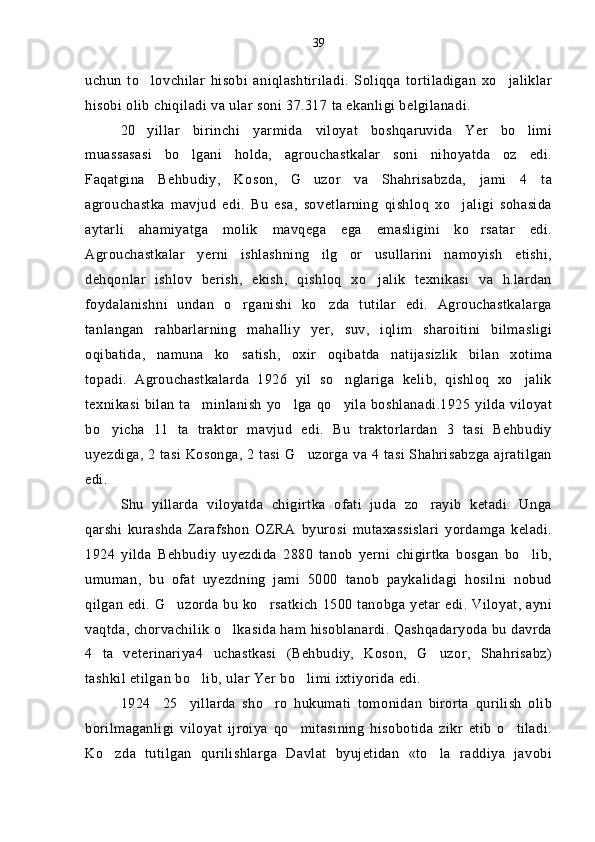 uchun   to lovchilar   hisobi   aniqlashtiriladi.   Soliqqa   tortiladigan   xo jaliklar 
hisobi olib chiqiladi va ular soni 37.317 ta ekanligi belgilanadi.
20 yillar   birinchi   yarmida   viloyat   boshqaruvida   Yer   bo limi
 
muassasasi   bo lgani   holda,   agrouchastkalar   soni   nihoyatda   oz   edi.	

Faqatgina   Behbudiy,   Koson,   G uzor   va   Shahrisabzda,   jami   4   ta	

agrouchastka   mavjud   edi.   Bu   esa,   sovetlarning   qishloq   xo jaligi   sohasida	

aytarli   ahamiyatga   molik   mavqega   ega   emasligini   ko rsatar   edi.	

Agrouchastkalar   yerni   ishlashning   ilg or   usullarini   namoyish   etishi,	

dehqonlar   ishlov   berish,   ekish,   qishloq   xo jalik   texnikasi   va   h.lardan	

foydalanishni   undan   o rganishi   ko zda   tutilar   edi.   Agrouchastkalarga	
 
tanlangan   rahbarlarning   mahalliy   yer,   suv,   iqlim   sharoitini   bilmasligi
oqibatida,   namuna   ko satish,   oxir oqibatda   natijasizlik   bilan   xotima
 
topadi.   Agrouchastkalarda   1926   yil   so nglariga   kelib,   qishloq   xo jalik	
 
texnikasi bilan ta minlanish yo lga qo yila boshlanadi.1925 yilda viloyat	
  
bo yicha   11   ta   traktor   mavjud   edi.   Bu   traktorlardan   3   tasi   Behbudiy	

uyezdiga, 2 tasi Kosonga, 2 tasi G uzorga va 4 tasi Shahrisabzga ajratilgan	

edi.
Shu   yillarda   viloyatda   chigirtka   ofati   juda   zo rayib   ketadi.   Unga	

qarshi   kurashda   Zarafshon   OZRA   byurosi   mutaxassislari   yordamga   keladi.
1924   yilda   Behbudiy   uyezdida   2880   tanob   yerni   chigirtka   bosgan   bo lib,	

umuman,   bu   ofat   uyezdning   jami   5000   tanob   paykalidagi   hosilni   nobud
qilgan  edi. G uzorda bu ko rsatkich  1500 tanobga yetar edi. Viloyat, ayni	
 
vaqtda, chorvachilik o lkasida ham hisoblanardi. Qashqadaryoda bu davrda	

4   ta   veterinariya4   uchastkasi   (Behbudiy,   Koson,   G uzor,   Shahrisabz)	

tashkil etilgan bo lib, ular Yer bo limi ixtiyorida edi.	
 
1924 25 yillarda   sho ro   hukumati   tomonidan   birorta   qurilish   olib	
  
borilmaganligi   viloyat   ijroiya   qo mitasining   hisobotida   zikr   etib   o tiladi.	
 
Ko zda   tutilgan   qurilishlarga   Davlat   byujetidan   «to la   raddiya   javobi	
  39 