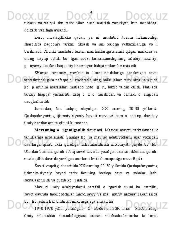 tiklash   va   xalqni   shu   tarix   bilan   qurollantirish   zaruriyati   kun   tartibidagi
dolzarb vazifaga aylandi.
Zero,   mustaqillikka   qadar,   ya ni   mustabid   tuzum   hukmronligi
sharoitida   haqqoniy   tarixni   tiklash   va   uni   xalqqa   yetkazilishiga   yo l	

berilmadi.   Chunki   mustabid   tuzum   manfaatlariga   xizmat   qilgan   mafkura   va
uning   tazyiqi   ostida   bo lgan   sovet   tarixshunosligining   uslubiy,   nazariy,	

g oyaviy asoslari haqqoniy tarixni yoritishga imkon bermas edi.	

SHunga   qaramay,   mazkur   ta limot   aqidalariga   asoslangan   sovet	

tarixshunosligida nafaqat o zbek xalqining, balki jahon tarixining ham juda	

ko p   muhim   masalalari   mutlaqo   noto g ri,   buzib   talqin   etildi.   Natijada	
  
tarixiy   haqiqat   yashirilib,   xalq   o z   o tmishidan   va   demak,   o zligidan	
  
uzoqlashtirildi.
Jumladan,   biz   tadqiq   etayotgan   XX   asrning   20-30   yillarida
Qashqadaryoning   ijtimoiy-siyosiy   hayoti   mavzusi   ham   o zining   shunday	

ilmiy asoslangan talqinini kutmoqda.
Mavzuning   o rganilganlik   darajasi	
 .   Mazkur   mavzu   tarixshunoslik
tahlillariga   asoslanadi.   Shunga   ko ra   mavjud   adabiyotlarni   ular   yozilgan	

davrlarga   qarab,   ikki   guruhga   turkumlashtirish   imkoniyati   paydo   bo ldi.	

Ulardan birinchi guruh-sobiq sovet davrida yozilgan asarlar, ikkinchi guruh-
mustaqillik davrida yozilgan asarlarni kiritish maqsadga muvofiqdir.
Sovet voqeligi sharoitida XX asrning 20-30 yillarida Qashqadaryoning
ijtimoiy-siyosiy   hayoti   tarix   fanining   boshqa   davr   va   sohalari   kabi
soxtalashtirildi va buzib ko rsatildi. 	

Mavjud   ilmiy   adabiyotlarni   batafsil   o rganish   shuni   ko rsatdiki,	
 
sovet   davrida   tadqiqotchilar   mafkuraviy   va   ma muriy   nazorat   iskanjasida	

bo lib, erkin fikr bildirish imkoniga ega emasdilar.	

1940-1970   yillar   yaratilgan   O zbekiston   SSR   tarixi   kitoblaridagi	
  
ilmiy   izlanishlar   metodologiyasi   asosan   markscha-lenincha   ta limot	
 4 