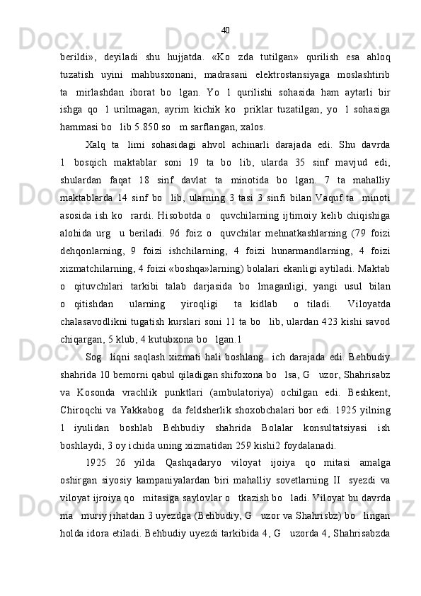 berildi»,   deyiladi   shu   hujjatda.   «Ko zda   tutilgan»   qurilish   esa   ahloq
tuzatish   uyini mahbusxonani,   madrasani   elektrostansiyaga   moslashtirib	

ta mirlashdan   iborat   bo lgan.   Yo l   qurilishi   sohasida   ham   aytarli   bir	
  
ishga   qo l   urilmagan,   ayrim   kichik   ko priklar   tuzatilgan,   yo l   sohasiga	
  
hammasi bo lib 5.850 so m sarflangan, xalos.	
 
Xalq   ta limi   sohasidagi   ahvol   achinarli   darajada   edi.   Shu   davrda	

1 bosqich   maktablar   soni   19   ta   bo lib,   ularda   35   sinf   mavjud   edi,	
 
shulardan   faqat   18   sinf   davlat   ta minotida   bo lgan.   7   ta   mahalliy	
 
maktablarda   14   sinf   bo lib,   ularning   3   tasi   3   sinfi   bilan   Vaquf   ta minoti	
 
asosida   ish   ko rardi.   Hisobotda   o quvchilarning   ijtimoiy   kelib   chiqishiga	
 
alohida   urg u   beriladi.   96   foiz   o quvchilar   mehnatkashlarning   (79   foizi	
 
dehqonlarning,   9   foizi   ishchilarning,   4   foizi   hunarmandlarning,   4   foizi
xizmatchilarning, 4 foizi «boshqa»larning) bolalari ekanligi aytiladi. Maktab
o qituvchilari   tarkibi   talab   darjasida   bo lmaganligi,   yangi   usul   bilan	
 
o qitishdan   ularning   yiroqligi   ta kidlab   o tiladi.   Viloyatda
  
chalasavodlikni tugatish  kurslari  soni 11 ta bo lib, ulardan 423 kishi savod	

chiqargan, 5 klub, 4 kutubxona bo lgan.1	

Sog liqni   saqlash   xizmati   hali   boshlang ich   darajada   edi.   Behbudiy	
 
shahrida 10 bemorni qabul qiladigan shifoxona bo lsa, G uzor, Shahrisabz	
 
va   Kosonda   vrachlik   punktlari   (ambulatoriya)   ochilgan   edi.   Beshkent,
Chiroqchi  va  Yakkabog da  feldsherlik   shoxobchalari   bor  edi.  1925  yilning	

1 iyulidan   boshlab   Behbudiy   shahrida   Bolalar   konsultatsiyasi   ish	

boshlaydi, 3 oy ichida uning xizmatidan 259 kishi2 foydalanadi.
1925 26 yilda   Qashqadaryo   viloyat   ijoiya   qo mitasi   amalga	
  
oshirgan   siyosiy   kampaniyalardan   biri   mahalliy   sovetlarning   II syezdi   va	

viloyat ijroiya qo mitasiga saylovlar o tkazish bo ladi. Viloyat bu davrda	
  
ma muriy jihatdan 3 uyezdga (Behbudiy, G uzor va Shahrisbz) bo lingan	
  
holda idora etiladi. Behbudiy uyezdi tarkibida 4, G uzorda 4, Shahrisabzda	
 40 