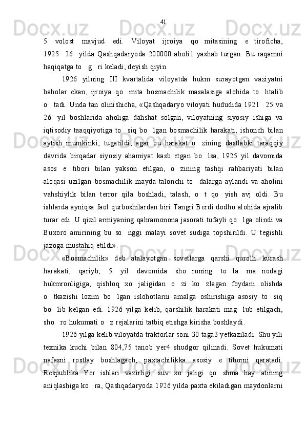 5   volost   mavjud   edi.   Viloyat   ijroiya   qo mitasining   e tiroficha, 
1925 26 yilda   Qashqadaryoda   200000   aholi1   yashab   turgan.   Bu   raqamni	
 
haqiqatga to g ri keladi, deyish qiyin.	
 
1926   yilning   III   kvartalida   viloyatda   hukm   surayotgan   vaziyatni
baholar   ekan,   ijroiya   qo mita   bosmachilik   masalasiga   alohida   to htalib	
 
o tadi.  Unda tan  olinishicha,  «Qashqadaryo  viloyati  hududida  1921 25  va	
 
26 yil   boshlarida   aholiga   dahshat   solgan,   viloyatning   siyosiy   ishiga   va

iqtisodiy   taaqqiyotiga   to siq   bo lgan   bosmachilik   harakati,   ishonch   bilan	
 
aytish   mumkinki,   tugatildi,   agar   bu   harakat   o zining   dastlabki   taraqqiy	

davrida   birqadar   siyosiy   ahamiyat   kasb   etgan   bo lsa,   1925   yil   davomida	

asos e tibori   bilan   yakson   etilgan,   o zining   tashqi   rahbariyati   bilan	
  
aloqasi   uzilgan   bosmachilik   mayda   talonchi   to dalarga   aylandi   va   aholini	

vahshiylik   bilan   terror   qila   boshladi,   talash,   o t   qo yish   avj   oldi.   Bu	
 
ishlarda ayniqsa faol qurboshilardan  biri Tangri Berdi dodho alohida ajralib
turar edi. U  qizil  armiyaning  qahramonona  jasorati  tufayli qo lga olindi va	

Buxoro   amirining   bu   so nggi   malayi   sovet   sudiga   topshirildi.   U   tegishli	

jazoga mustahiq etildi».
«Bosmachilik»   deb   atalayotgan   sovetlarga   qarshi   qurolli   kurash
harakati,   qariyb,   5   yil   davomida   sho roning   to la   ma nodagi	
  
hukmronligiga,   qishloq   xo jaligidan   o zi   ko zlagan   foydani   olishda	
  
o tkazishi   lozim   bo lgan   islohotlarni   amalga   oshirishiga   asosiy   to siq	
  
bo lib   kelgan   edi.   1926   yilga   kelib,   qarshilik   harakati   mag lub   etilgach,
 
sho ro hukumati o z rejalarini tatbiq etishga kirisha boshlaydi.
 
1926 yilga kelib viloyatda traktorlar soni 30 taga3 yetkaziladi. Shu yili
texnika   kuchi   bilan   804,75   tanob   yer4   shudgor   qilinadi.   Sovet   hukumati
nafasni   rostlay   boshlagach,   paxtachilikka   asosiy   e tiborni   qaratadi.	

Respublika   Yer   ishlari   vazirligi,   suv   xo jaligi   qo shma   hay atining	
  
aniqlashiga ko ra, Qashqadaryoda 1926 yilda paxta ekiladigan maydonlarni	
 41 