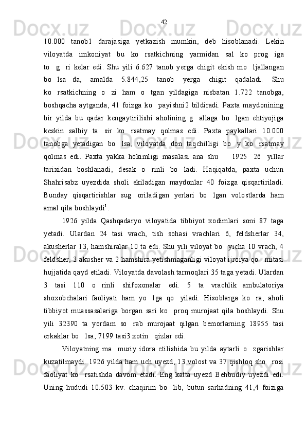 10.000   tanob1   darajasiga   yetkazish   mumkin,   deb   hisoblanadi.   Lekin
viloyatda   imkoniyat   bu   ko rsatkichning   yarmidan   sal   ko prog iga  
to g ri   kelar   edi.   Shu   yili   6.627   tanob   yerga   chigit   ekish   mo ljallangan	
  
bo lsa da,   amalda   5.844,25   tanob   yerga   chigit   qadaladi.   Shu
 
ko rsatkichning   o zi   ham   o tgan   yildagiga   nisbatan   1.722   tanobga,
  
boshqacha   aytganda,   41   foizga   ko payishni2   bildiradi.   Paxta   maydonining	

bir   yilda   bu   qadar   kengaytirilishi   aholining   g allaga   bo lgan   ehtiyojiga	
 
keskin   salbiy   ta sir   ko rsatmay   qolmas   edi.   Paxta   paykallari   10.000	
 
tanobga   yetadigan   bo lsa,   viloyatda   don   taqchilligi   bo y   ko rsatmay	
  
qolmas   edi.   Paxta   yakka   hokimligi   masalasi   ana   shu     1925 26 yillar	
  
tarixidan   boshlanadi,   desak   o rinli   bo ladi.   Haqiqatda,   paxta   uchun	
 
Shahrisabz   uyezdida   sholi   ekiladigan   maydonlar   40   foizga   qisqartiriladi.
Bunday   qisqartirishlar   sug oriladigan   yerlari   bo lgan   volostlarda   ham	
 
amal qila boshlaydi 1
.
1926   yilda   Qashqadaryo   viloyatida   tibbiyot   xodimlari   soni   87   taga
yetadi.   Ulardan   24   tasi   vrach,   tish   sohasi   vrachlari   6,   feldsherlar   34,
akusherlar   13,   hamshiralar   10   ta   edi.   Shu   yili   viloyat   bo yicha  10   vrach,   4	

feldsher, 3 akusher va 2 hamshira yetishmaganligi viloyat ijroiya qo mitasi	

hujjatida qayd etiladi. Viloyatda davolash tarmoqlari 35 taga yetadi. Ulardan
3   tasi   110   o rinli   shifoxonalar   edi.   5   ta   vrachlik ambulatoriya	
 
shoxobchalari   faoliyati   ham   yo lga   qo yiladi.   Hisoblarga   ko ra,   aholi	
  
tibbiyot   muassasalariga   borgan   sari   ko proq   murojaat   qila   boshlaydi.   Shu	

yili   32390   ta   yordam   so rab   murojaat   qilgan   bemorlarning   18955   tasi	

erkaklar bo lsa, 7199 tasi3 xotin qizlar edi.	
 
Viloyatning   ma muriy   idora   etilishida   bu   yilda   aytarli   o zgarishlar	
 
kuzatilmaydi.   1926   yilda   ham   uch   uyezd,   13   volost   va   37   qishloq   sho rosi	

faoliyat   ko rsatishda   davom   etadi.   Eng   katta   uyezd   Behbudiy   uyezdi   edi.	

Uning   hududi   10.503   kv.   chaqirim   bo lib,   butun   sarhadning   41,4   foiziga	
 42 