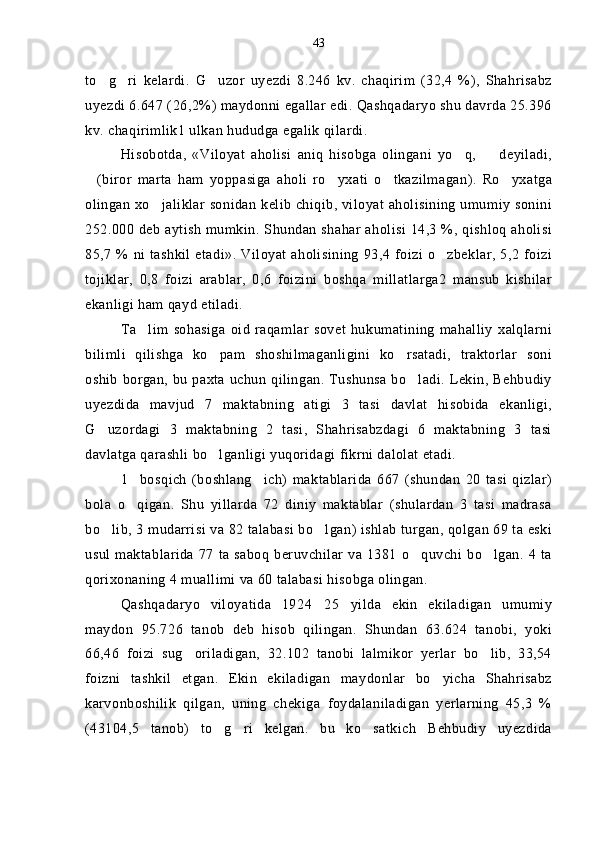 to g ri   kelardi.   G uzor   uyezdi   8.246   kv.   chaqirim   (32,4   %),   Shahrisabz  
uyezdi 6.647 (26,2%) maydonni egallar edi. Qashqadaryo shu davrda 25.396
kv. chaqirimlik1 ulkan hududga egalik qilardi.
Hisobotda,   «Viloyat   aholisi   aniq   hisobga   olingani   yo q,     deyiladi,	
 
(biror   marta   ham   yoppasiga   aholi   ro yxati   o tkazilmagan).   Ro yxatga	
   
olingan xo jaliklar sonidan kelib chiqib, viloyat aholisining umumiy sonini	

252.000 deb aytish mumkin. Shundan shahar aholisi 14,3 %, qishloq aholisi
85,7  % ni tashkil  etadi». Viloyat  aholisining  93,4  foizi  o zbeklar,  5,2   foizi	

tojiklar,   0,8   foizi   arablar,   0,6   foizini   boshqa   millatlarga2   mansub   kishilar
ekanligi ham qayd etiladi.
Ta lim   sohasiga   oid   raqamlar   sovet   hukumatining   mahalliy   xalqlarni	

bilimli   qilishga   ko pam   shoshilmaganligini   ko rsatadi,   traktorlar   soni	
 
oshib borgan, bu paxta uchun qilingan. Tushunsa bo ladi. Lekin, Behbudiy	

uyezdida   mavjud   7   maktabning   atigi   3   tasi   davlat   hisobida   ekanligi,
G uzordagi   3   maktabning   2   tasi,   Shahrisabzdagi   6   maktabning   3   tasi	

davlatga qarashli bo lganligi yuqoridagi fikrni dalolat etadi.	

1 bosqich   (boshlang ich)   maktablarida   667   (shundan   20   tasi   qizlar)	
 
bola   o qigan.   Shu   yillarda   72   diniy   maktablar   (shulardan   3   tasi   madrasa

bo lib, 3 mudarrisi va 82 talabasi bo lgan) ishlab turgan, qolgan 69 ta eski	
 
usul maktablarida  77 ta  saboq  beruvchilar va 1381  o quvchi  bo lgan. 4 ta	
 
qorixonaning 4 muallimi va 60 talabasi hisobga olingan.
Qashqadaryo   viloyatida   1924 25 yilda   ekin   ekiladigan   umumiy	
 
maydon   95.726   tanob   deb   hisob   qilingan.   Shundan   63.624   tanobi,   yoki
66,46   foizi   sug oriladigan,   32.102   tanobi   lalmikor   yerlar   bo lib,   33,54	
 
foizni   tashkil   etgan.   Ekin   ekiladigan   maydonlar   bo yicha   Shahrisabz	

karvonboshilik   qilgan,   uning   chekiga   foydalaniladigan   yerlarning   45,3   %
(43104,5   tanob)   to g ri   kelgan.   bu   ko satkich   Behbudiy   uyezdida	
   43 