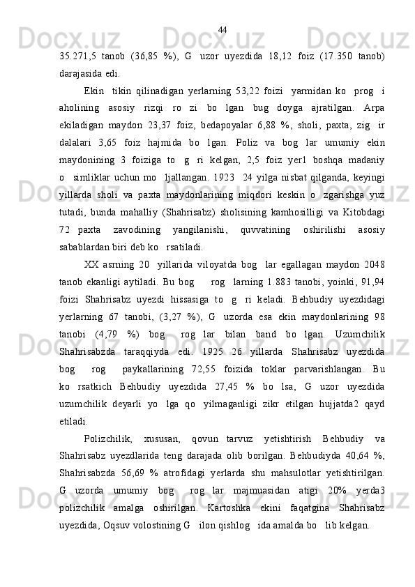 35.271,5   tanob   (36,85   %),   G uzor   uyezdida   18,12   foiz   (17.350   tanob)
darajasida edi.
Ekin tikin   qilinadigan   yerlarning   53,22   foizi yarmidan   ko prog i	
   
aholining   asosiy   rizqi   ro zi   bo lgan   bug doyga   ajratilgan.   Arpa	
  
ekiladigan   maydon   23,37   foiz,   bedapoyalar   6,88   %,   sholi,   paxta,   zig ir	

dalalari   3,65   foiz   hajmida   bo lgan.   Poliz   va   bog lar   umumiy   ekin	
 
maydonining   3   foiziga   to g ri   kelgan,   2,5   foiz   yer1   boshqa   madaniy	
 
o simliklar   uchun   mo ljallangan.   1923 24   yilga   nisbat   qilganda,   keyingi	
  
yillarda   sholi   va   paxta   maydonlarining   miqdori   keskin   o zgarishga   yuz	

tutadi,   bunda   mahalliy   (Shahrisabz)   sholisining   kamhosilligi   va   Kitobdagi
72 paxta   zavodining   yangilanishi,   quvvatining   oshirilishi   asosiy	

sabablardan biri deb ko rsatiladi.	

XX   asrning   20 yillarida   viloyatda   bog lar   egallagan   maydon   2048	
 
tanob   ekanligi   aytiladi.   Bu   bog rog larning   1.883   tanobi,   yoinki,   91,94	
 
foizi   Shahrisabz   uyezdi   hissasiga   to g ri   keladi.   Behbudiy   uyezdidagi	
 
yerlarning   67   tanobi,   (3,27   %),   G uzorda   esa   ekin   maydonlarining   98	

tanobi   (4,79   %)   bog rog lar   bilan   band   bo lgan.   Uzumchilik	
  
Shahrisabzda   taraqqiyda   edi.   1925 26 yillarda   Shahrisabz   uyezdida	
 
bog rog   paykallarining   72,55   foizida   toklar   parvarishlangan.   Bu	
 
ko rsatkich   Behbudiy   uyezdida   27,45   %   bo lsa,   G uzor   uyezdida
  
uzumchilik   deyarli   yo lga   qo yilmaganligi   zikr   etilgan   hujjatda2   qayd	
 
etiladi.
Polizchilik,   xususan,   qovun tarvuz   yetishtirish   Behbudiy   va	

Shahrisabz   uyezdlarida   teng   darajada   olib   borilgan.   Behbudiyda   40,64   %,
Shahrisabzda   56,69   %   atrofidagi   yerlarda   shu   mahsulotlar   yetishtirilgan.
G uzorda   umumiy   bog rog lar   majmuasidan   atigi   20%   yerda3	
  
polizchilik   amalga   oshirilgan.   Kartoshka   ekini   faqatgina   Shahrisabz
uyezdida, Oqsuv volostining G ilon qishlog ida amalda bo lib kelgan.	
   44 