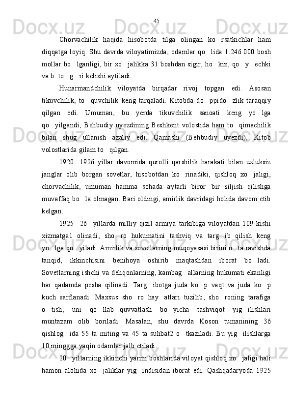 Chorvachilik   haqida   hisobotda   tilga   olingan   ko rsatkichlar   ham
diqqatga   loyiq.   Shu   davrda   viloyatimizda,   odamlar   qo lida   1.246.000   bosh	

mollar   bo lganligi,   bir   xo jalikka   31   boshdan   sigir,   ho kiz,   qo y echki	
    
va b. to g ri kelishi aytiladi.	
 
Hunarmandchilik   viloyatda   birqadar   rivoj   topgan   edi.   Asosan
tikuvchilik,   to quvchilik   keng   tarqaladi.   Kitobda   do ppido zlik   taraqqiy	
  
qilgan   edi.   Umuman,   bu   yerda   tikuvchilik   sanoati   keng   yo lga	

qo yilgandi,   Behbudiy   uyezdining   Beshkent   volostida   ham   to qimachilik	
 
bilan   shug ullanish   azaliy   edi.   Qamashi   (Behbudiy   uyezdi),   Kitob	

volostlarida gilam to qilgan.	

1920 1926   yillar   davomida   qurolli   qarshilik   harakati   bilan   uzluksiz	

janglar   olib   borgan   sovetlar,   hisobotdan   ko rinadiki,   qishloq   xo jaligi,	
 
chorvachilik,   umuman   hamma   sohada   aytarli   biror bir   siljish   qilishga	

muvaffaq bo la olmagan. Bari oldingi, amirlik davridagi holida davom etib	

kelgan.
1925 26 yillarda   milliy   qizil   armiya   tarkibiga   viloyatdan   109   kishi	
 
xizmatga1   olinadi,   sho ro   hukumatini   tashviq   va   targ ib   qilish   keng	
 
yo lga qo yiladi. Amirlik va sovetlarning muqoyasasi birini o ta ravishda	
  
tanqid,   ikkinchisini   benihoya   oshirib   maqtashdan   iborat   bo ladi.	

Sovetlarning ishchi va dehqonlarning, kambag allarning  hukumati  ekanligi	

har   qadamda   pesha   qilinadi.   Targ ibotga   juda   ko p   vaqt   va   juda   ko p	
  
kuch   sarflanadi.   Maxsus   sho ro   hay atlari   tuzilib,   sho roning   tarafiga	
  
o tish,   uni   qo llab quvvatlash   bo yicha   tashviqot   yig ilishlari	
    
muntazam   olib   boriladi.   Masalan,   shu   davrda   Koson   tumanining   36
qishlog ida   55   ta   miting   va   45   ta   suhbat2   o tkaziladi.   Bu   yig ilishlarga	
  
10 minggga yaqin odamlar jalb etiladi.
20 yillarning ikkinchi yarmi boshlarida viloyat qishloq xo jaligi hali
 
hamon   alohida   xo jaliklar   yig indisidan   iborat   edi.   Qashqadaryoda   1925	
  45 