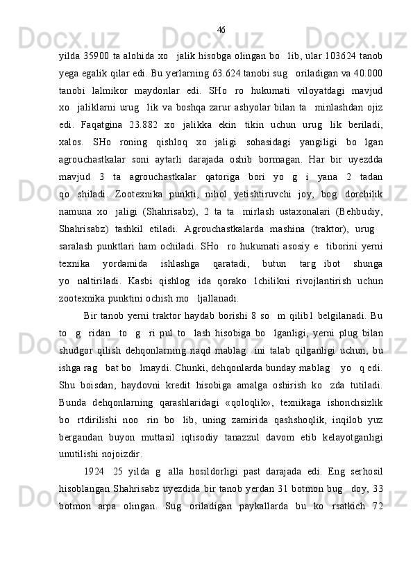 yilda 35900  ta alohida xo jalik   hisobga olingan  bo lib, ular 103624 tanob 
yega egalik qilar edi. Bu yerlarning 63.624 tanobi sug oriladigan va 40.000	

tanobi   lalmikor   maydonlar   edi.   SHo ro   hukumati   viloyatdagi   mavjud	

xo jaliklarni   urug lik   va   boshqa   zarur   ashyolar   bilan   ta minlashdan   ojiz	
  
edi.   Faqatgina   23.882   xo jalikka   ekin tikin   uchun   urug lik   beriladi,	
  
xalos.   SHo roning   qishloq   xo jaligi   sohasidagi   yangiligi   bo lgan	
  
agrouchastkalar   soni   aytarli   darajada   oshib   bormagan.   Har   bir   uyezdda
mavjud   3   ta   agrouchastkalar   qatoriga   bori yo g i   yana   2   tadan	
  
qo shiladi.   Zootexnika   punkti,   nihol   yetishtiruvchi   joy,   bog dorchilik	
 
namuna   xo jaligi   (Shahrisabz),   2   ta   ta mirlash   ustaxonalari   (Behbudiy,	
 
Shahrisabz)   tashkil   etiladi.   Agrouchastkalarda   mashina   (traktor),   urug	

saralash   punktlari   ham   ochiladi.   SHo ro   hukumati   asosiy   e tiborini   yerni	
 
texnika   yordamida   ishlashga   qaratadi,   butun   targ ibot   shunga	

yo naltiriladi.   Kasbi   qishlog ida   qorako lchilikni   rivojlantirish   uchun	
  
zootexnika punktini ochish mo ljallanadi. 	

Bir   tanob   yerni   traktor   haydab   borishi   8   so m   qilib1   belgilanadi.   Bu	

to g ridan to g ri   pul   to lash   hisobiga   bo lganligi,   yerni   plug   bilan	
      
shudgor   qilish   dehqonlarning   naqd   mablag ini   talab   qilganligi   uchun,   bu	

ishga rag bat bo lmaydi. Chunki, dehqonlarda bunday mablag  yo q edi.	
   
Shu   boisdan,   haydovni   kredit   hisobiga   amalga   oshirish   ko zda   tutiladi.	

Bunda   dehqonlarning   qarashlaridagi   «qoloqlik»,   texnikaga   ishonchsizlik
bo rtdirilishi   noo rin   bo lib,   uning   zamirida   qashshoqlik,   inqilob   yuz	
  
bergandan   buyon   muttasil   iqtisodiy   tanazzul   davom   etib   kelayotganligi
unutilishi nojoizdir.
1924 25   yilda   g alla   hosildorligi   past   darajada   edi.   Eng   serhosil	
 
hisoblangan   Shahrisabz   uyezdida   bir  tanob   yerdan   31   botmon   bug doy,   33	

botmon   arpa   olingan.   Sug oriladigan   paykallarda   bu   ko rsatkich   72	
  46 