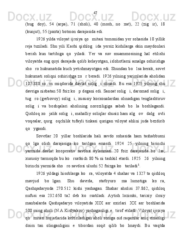 (bug doy),   54   (arpa),   71   (sholi),   40   (mosh,   no xat),   22   (zig ir),   18  
(kunjut), 55 (paxta) botmon darajasida edi.
1926 yilda viloyat ijroiya qo mitasi  tomonidan yer sohasida 10 yillik	

reja   tuziladi.   Shu   yili   Kasbi   qishlog ida   yersiz   kishilarga   ekin   maydonlari	

berish   kun   tartibiga   qo yiladi.   Yer   va   suv   muammosining   hal   etilishi	

viloyatda eng quyi darajada qolib kelayotgan, islohotlarni amalga oshirishga
sho ro hukumatida kuch yetishmayotgan edi. Shundan bo lsa kerak, sovet	
 
hukumati soliqni  oshirishga zo r beradi. 1926 yilning yarimlarida  aholidan	

107.888   so m   miqdorida   davlat   solig i   olinadi.   Bu   esa   1925   yilning   shu	
 
davriga nisbatan 50 foiz ko p degani edi. Sanoat solig i, daromad solig i,	
  
tug ro   (gerbovoy)  solig i,   xususiy  korxonalardan   olinadigan   tenglashtiruv	
 
solig i   va   boshqalari   aholining   noroziligiga   sabab   bo la   boshlagandi.	
 
Qishloq   xo jalik   solig i,  mahalliy   soliqlar   shusiz   ham  alg ov dalg ovli	
    
voqealar,   qurg oqchilik   tufayli   tinkasi   qurigan   viloyat   ahlini   juda   bezdirib	

qo ygandi.	

Sovetlar   20 yillar   boshlarida   hali   savdo   sohasida   ham   tashabbusni	

qo lga   olish   darajasiga   ko tarilgan   emasdi.   1924 25 yilning   birinchi	
   
yarmida   davlat   kooperativ   savdosi   aylanmasi   20   foiz   darajasida   bo lsa,	

xususiy   tarmoqda  bu   ko rsatkich   80  % ni  tashkil  etardi.   1925 26 yilning	
  
birinchi yarmida sho ro savdosi ulushi 52 foizga ko tariladi	
  1
.
1926   yildagi   hisoblarga   ko ra,   viloyatda   4   shahar   va   1327   ta   qishloq	

mavjud   bo lgan.   Shu   davrda,   statbyuro   ma lumotiga   ko ra,	
  
Qashqadaryoda   270.512   kishi   yashagan.   Shahar   aholisi   37.862,   qishloq
nufusi   esa   232.650   ta2   deb   ko rsatiladi.   Aytish   lozimki,   tarixiy ilmiy	
 
manbalarda   Qashqadaryo   viloyatida   XIX   asr   oxirlari XX   asr   boshlarida	

500 ming aholi (N.A.Kislyakov) yashaganligi e tirof etiladi. Viloyat ijroiya	

qo mitasi hujjatlarida keltiriladigan aholi soniga oid raqamlar aniq emasligi	

doim   tan   olinganligini   e tibordan   soqit   qilib   bo lmaydi.   Bu   vaqtda	
  47 