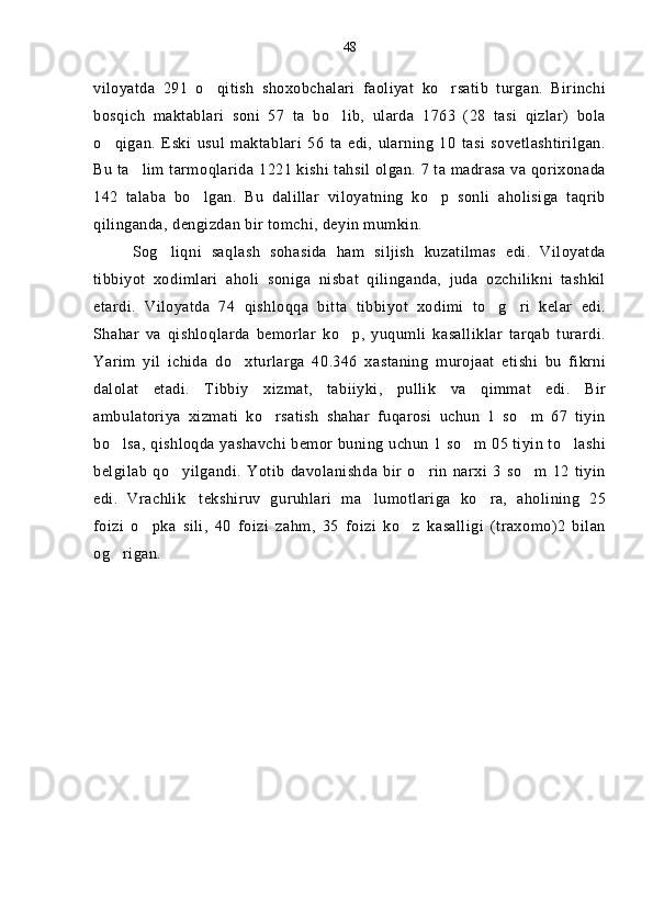 viloyatda   291   o qitish   shoxobchalari   faoliyat   ko rsatib   turgan.   Birinchi 
bosqich   maktablari   soni   57   ta   bo lib,   ularda   1763   (28   tasi   qizlar)   bola	

o qigan.   Eski   usul   maktablari   56   ta   edi,   ularning   10   tasi   sovetlashtirilgan.	

Bu ta lim tarmoqlarida 1221 kishi tahsil olgan. 7 ta madrasa va qorixonada	

142   talaba   bo lgan.   Bu   dalillar   viloyatning   ko p   sonli   aholisiga   taqrib	
 
qilinganda, dengizdan bir tomchi, deyin mumkin.
Sog liqni   saqlash   sohasida   ham   siljish   kuzatilmas   edi.   Viloyatda	

tibbiyot   xodimlari   aholi   soniga   nisbat   qilinganda,   juda   ozchilikni   tashkil
etardi.   Viloyatda   74   qishloqqa   bitta   tibbiyot   xodimi   to g ri   kelar   edi.	
 
Shahar   va   qishloqlarda   bemorlar   ko p,   yuqumli   kasalliklar   tarqab   turardi.	

Yarim   yil   ichida   do xturlarga   40.346   xastaning   murojaat   etishi   bu   fikrni	

dalolat   etadi.   Tibbiy   xizmat,   tabiiyki,   pullik   va   qimmat   edi.   Bir
ambulatoriya   xizmati   ko rsatish   shahar   fuqarosi   uchun   1   so m   67   tiyin	
 
bo lsa, qishloqda yashavchi bemor buning uchun 1 so m 05 tiyin to lashi	
  
belgilab   qo yilgandi.   Yotib   davolanishda   bir   o rin   narxi   3   so m   12   tiyin	
  
edi.   Vrachlik tekshiruv   guruhlari   ma lumotlariga   ko ra,   aholining   25	
  
foizi   o pka   sili,   40   foizi   zahm,   35   foizi   ko z   kasalligi   (traxomo)2   bilan	
 
og rigan.	
 48 