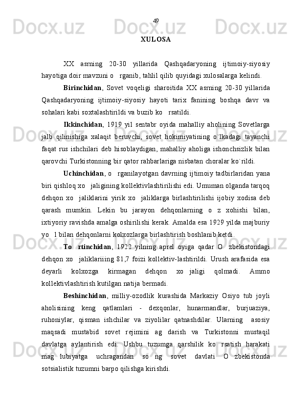 XULOSA
XX   asrning   20-30   yillarida   Qashqadaryoning   ijtimoiy-siyosiy
hayotiga doir mavzuni o rganib, tahlil qilib quyidagi xulosalarga kelindi.
Birinchidan ,   Sovet   voqeligi   sharoitida   XX   asrning   20-30   yillarida
Qashqadaryoning   ijtimoiy-siyosiy   hayoti   tarix   fanining   boshqa   davr   va
sohalari kabi soxtalashtirildi va buzib ko rsatildi.	

Ikkinchidan ,   1919   yil   sentabr   oyida   mahalliy   aholining   Sovetlarga
jalb   qilinishiga   xalaqit   beruvchi,   sovet   hokimiyatining   o`lkadagi   tayanchi
faqat   rus   ishchilari   deb   hisoblaydigan,   mahalliy   aholiga   ishonchsizlik   bilan
qarovchi Turkistonning bir qator rahbarlariga nisbatan choralar ko`rildi.
Uchinchidan ,   o rganilayotgan   davrning   ijtimoiy   tadbirlaridan   yana	

biri qishloq xo jaligining kollektivlashtirilishi edi. Umuman olganda tarqoq	

dehqon   xo jaliklarini   yirik   xo jaliklarga   birlashtirilishi   ijobiy   xodisa   deb	
 
qarash   mumkin.   Lekin   bu   jarayon   dehqonlarning   o z   xohishi   bilan,	

ixtiyoriy ravishda amalga oshirilishi kerak. Amalda esa 1929 yilda majburiy
yo l bilan dehqonlarni kolxozlarga birlashtirish boshlanib ketdi.	

To rtinchidan	
 ,   1922   yilning   aprel   oyiga   qadar   O zbekistondagi	
dehqon   xo jaliklariiing   81,7   foizi   kollektiv-lashtirildi.   Urush   arafasida   esa	

deyarli   kolxozga   kirmagan   dehqon   xo jaligi   qolmadi.   Ammo	

kollektivlashtirish kutilgan natija bermadi.
Beshinchidan ,   milliy-ozodlik   kurashida   Markaziy   Osiyo   tub   joyli
aholisining   keng   qatlamlari   -   dexqonlar,   hunarmandlar,   burjuaziya,
ruhoniylar,   qisman   ishchilar   va   ziyolilar   qatnashdilar.   Ularning     asosiy
maqsadi   mustabid   sovet   rejimini   ag darish   va   Turkistonni   mustaqil	

davlatga   aylantirish   edi.   Ushbu   tuzumga   qarshilik   ko rsatish   harakati	

mag lubiyatga   uchragandan   so ng   sovet   davlati   O zbekistonda	
  
sotsialistik tuzumni barpo qilishga kirishdi.  49 