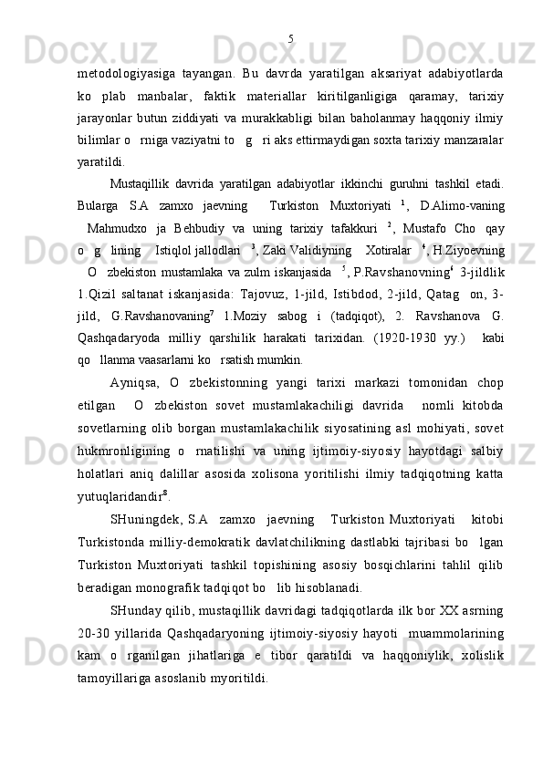 metodologiyasiga   tayangan.   Bu   davrda   yaratilgan   aksariyat   adabiyotlarda
ko plab   manbalar,   faktik   mater iallar   kiritilganligiga   qaramay,   tarixiy
jarayonlar   butun   ziddiyati   va   murakkabligi   bilan   baholanmay   haqqoniy   ilmiy
bilimlar o rniga vaziyatni to g ri aks ettirmaydigan soxta tarixiy manzaralar	
  
yaratildi.
Mustaqillik   davrida   yaratilgan   adabiyotlar   ikkinchi   guruhni   tashkil   etadi.
Bularga   S.A zamxo jaevning   Turkiston   Muxtoriyati	
    1
,   D.Alimo-vaning
Mahmudxo ja   Behbudiy   va   uning   tarixiy   tafakkuri	
   2
,   Mustafo   Cho qay	
o g lining  Istiqlol jallodlari	
    3
, Zaki Validiyning  Xotiralar	  4
, H.Ziyoevning
O zbekiston   mustamlaka   va   zulm   iskanjasida	
   5
,   P. Ravshanovning 6
  3-jildlik
1.Qizil   saltanat   iskanjasida:   Tajovuz,   1-jild,   Istibdod,   2-jild,   Qatag on,   3-	

jild,   G. Ravshanovaning 7
  1.Moziy   sabog i   (tadqiqot),   2.	
   Ravshanova   G.
Qashqadaryoda   milliy   qarshilik   harakati   tarixidan.   (1920-1930   yy.)     kabi
qo llanma vaasarlarni ko rsatish mumkin.	
 
Ayniqsa,   O zbekistonning   yangi   tarixi   markazi   tomonidan   chop	

etilgan   O zbekiston   sovet   mustamlakachiligi   davrida   nomli   kitobda	
  
sovetlarning   olib   borgan   mustamlakachilik   siyosatining   asl   mohiyati,   sovet
hukmronligining   o rnatilishi   va   uning   ijtimoiy-siyosiy   hayotdagi   salbiy	

holatlari   aniq   dalillar   asosida   xolisona   yoritilishi   ilmiy   tadqiqotning   katta
yutuqlaridandir 8
.
SHuningdek,   S.A zamxo jaevning   Turkiston   Muxtoriyati   kitobi	
   
Turkistonda   milliy-demokratik   davlatchilikning   dastlabki   tajribasi   bo lgan	

Turkiston   Muxtoriyati   tashkil   topishining   asosiy   bosqichlarini   tahlil   qilib
beradigan monografik tadqiqot bo lib hisoblanadi.	

SHunday qilib, mustaqillik davridagi tadqiqotlarda ilk bor XX asrning
20-30   yillarida   Qashqadaryoning   ijtimoiy-siyosiy   hayoti     muammolarining
kam   o rganilgan   jihatlariga   e tibor   qaratildi   va   haqqoniylik,   xolislik	
 
tamoyillariga asoslanib myoritildi. 5 