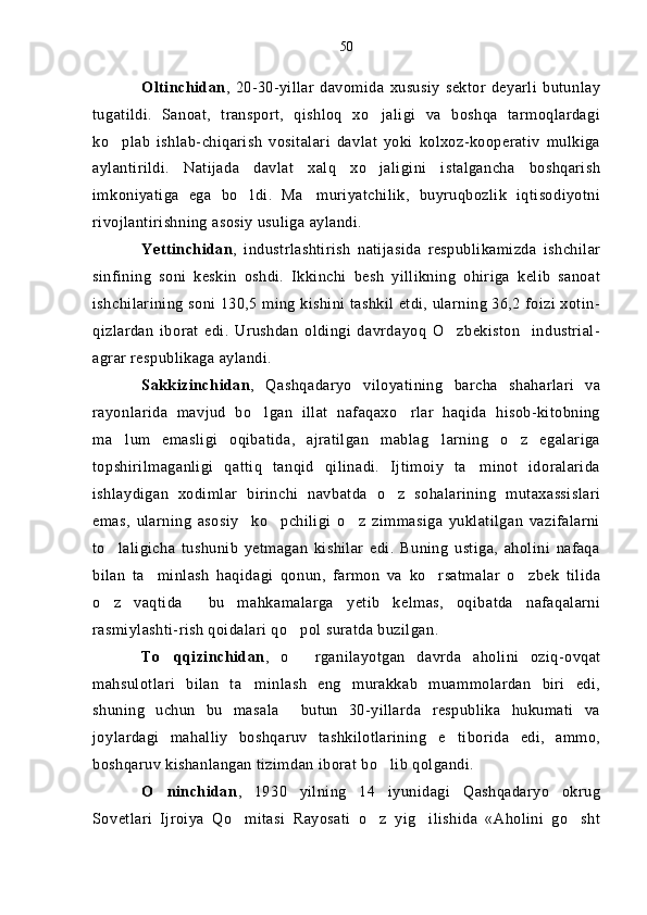 Oltinchidan ,   20-30-yillar   davomida   xususiy   sektor   deyarli   butunlay
tugatildi.   Sanoat,   transport,   qishloq   xo jaligi   va   boshqa   tarmoqlardagi
ko plab   ishlab-chiqarish   vositalari   davlat   yoki   kolxoz-kooperativ   mulkiga	

aylantirildi.   Natijada   davlat   xalq   xo jaligini   istalgancha   boshqarish	

imkoniyatiga   ega   bo ldi.   Ma muriyatchilik,   buyruqbozlik   iqtisodiyotni	
 
rivojlantirishning asosiy usuliga aylandi.
Yettinchidan ,   industrlashtirish   natijasida   respublikamizda   ishchilar
sinfining   soni   keskin   oshdi.   Ikkinchi   besh   yillikning   ohiriga   kelib   sanoat
ishchilarining soni 130,5 ming kishini tashkil etdi, ularning 36,2 foizi xotin-
qizlardan   iborat   edi.   Urushdan   oldingi   davrdayoq   O zbekiston     industrial-	

agrar respublikaga aylandi.
Sakkizinchidan ,   Qashqadaryo   viloyatining   barcha   shaharlari   va
rayonlarida   mavjud   bo lgan   illat   nafaqaxo rlar   haqida   hisob-kitobning	
 
ma lum   emasligi   oqibatida,   ajratilgan   mablag larning   o z   egalariga	
  
topshirilmaganligi   qattiq   tanqid   qilinadi.   Ijtimoiy   ta minot   idoralarida	

ishlaydigan   xodimlar   birinchi   navbatda   o z   sohalarining   mutaxassislari	

emas,   ularning   asosiy     ko pchiligi   o z   zimmasiga   yuklatilgan   vazifalarni	
 
to laligicha   tushunib   yetmagan   kishilar   edi.   Buning   ustiga,   aholini   nafaqa	

bilan   ta minlash   haqidagi   qonun,   farmon   va   ko rsatmalar   o zbek   tilida	
  
o z   vaqtida     bu   mahkamalarga   yetib   kelmas,   oqibatda   nafaqalarni	

rasmiylashti-rish qoidalari qo pol suratda buzilgan.	

To qqizinchidan	
 ,   o rganilayotgan   davrda   aholini   oziq-ovqat	
mahsulotlari   bilan   ta minlash   eng   murakkab   muammolardan   biri   edi,	

shuning   uchun   bu   masala     butun   30-yillarda   respublika   hukumati   va
joylardagi   mahalliy   boshqaruv   tashkilotlarining   e tiborida   edi,   ammo,	

boshqaruv kishanlangan tizimdan iborat bo lib qolgandi.	

O ninchidan	
 ,   1930   yilning   14   iyunidagi   Qashqadaryo   okrug
Sovetlari   Ijroiya   Qo mitasi   Rayosati   o z   yig ilishida   «Aholini   go sht	
    50 