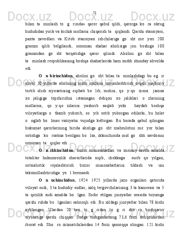 bilan   ta minlash   to g risida»   qaror   qabul   qildi,   qarorga   ko ra   okrug   
hududidan yirik va kichik mollarni chiqarish ta qiqlandi. Qarshi stansiyasi,	

paxta   zavodlari   va   Kitob   stansiyasi   ishchilariga   go sht   me yori   200	
 
gramm   qilib   belgilandi,   umuman   shahar   aholisiga   jon   boshiga   100
grammdan   go sht   tarqatishga   qaror   qilindi.   Aholini   go sht   bilan	
 
ta minlash respublikaning boshqa shaharlarida ham xuddi shunday ahvolda	

edi.
O n   birinchidan	
 ,   aholini   go sht   bilan   ta minlashdagi   bu   og ir	  
ahvol   30-yillarda   aholining   molu   mulkini   umumlashtirish   orqali   majburiy
tortib   olish   siyosatining   oqibati   bo lib,   molini,   qo y-qo zisini     jamoa
  
xo jaligiga   topshirishni   istamagan   dehqon   xo jaliklari   o zlarining	
  
mollarini,   qo y-qo zilarini   yashirib   saqlab   yoki     haydab   boshqa	
 
viloyatlarga   o tkazib   yuborib,   so yib   sotib   yuborgan   edilarki,   bu   holat
 
o nglab   bo lmas   vaziyatni   vujudga   keltirgan.   Bu   borada   qabul   qilingan	
 
hukumat   qarorlarining   birida   aholiga   go sht   mahsulotini   me yor   bilan	
 
sotishga     ko rsatma   berilgan   bo lsa,   ikkinchisida   mol   go shti   savdosini	
  
umuman  ta qiqlar edi.

O n   ikkinchidan	
 ,   bozor   munosabatlari   va   xususiy-savdo   amalda
totalitar   hukumronlik   sharoitlarida   siqib,   chekkaga     surib   qo yilgan,	

sotsialistik   rejalashtirish   bozor   munosabatlarini   tiklash   va   uni
takomillashtirishga  yo l bermasdi.	

O n   uchinchidan	
 ,   1924 1925   yillarda   jazo   organlari   qatorida	
viloyat   sudi,   3   ta   hududiy   sudlar,   xalq   tergovchilarining   3   ta   kamerasi   va   5
ta   qozilik   sudi   amalda   bo lgan.   Sodir   etilgan   jinoyatlar   orasida   tuzumga	

qarshi   ruhda   bo lganlari   salmoqli   edi.   Bu   xildagi   jinoyatlar   bilan   78   kishi	

ayblangan.   Ulardan   20   tasi   to g ridan to g ri   sho ro   boshqaruv	
     
siyosatiga   qarshi   chiqqan.   Sudga   tushganlarning   73,6   foizi   dehqonlardan
iborat   edi.   Sho ro   xizmatchilaridan   14   foizi   qamoqqa   olingan.   121   kishi	
 51 