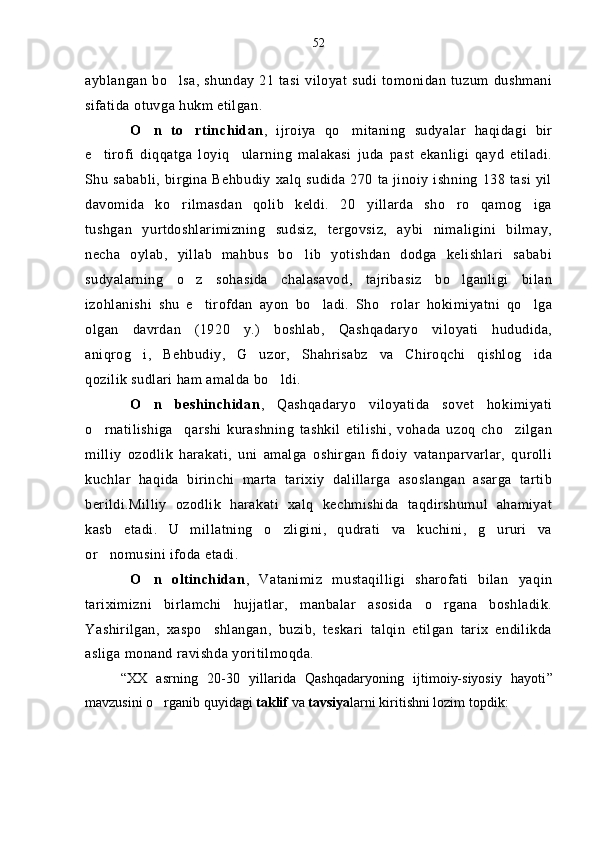 ayblangan bo lsa,  shunday 21 tasi  viloyat sudi tomonidan  tuzum  dushmani
sifatida otuvga hukm etilgan.
O n   to rtinchidan	
  ,   ijroiya   qo mitaning   sudyalar   haqidagi   bir	
e tirofi   diqqatga   loyiq ularning   malakasi   juda   past   ekanligi   qayd   etiladi.	
 
Shu sababli, birgina Behbudiy xalq sudida 270 ta jinoiy ishning 138 tasi yil
davomida   ko rilmasdan   qolib   keldi.   20 yillarda   sho ro   qamog iga	
   
tushgan   yurtdoshlarimizning   sudsiz,   tergovsiz,   aybi   nimaligini   bilmay,
necha   oylab,   yillab   mahbus   bo lib   yotishdan   dodga   kelishlari   sababi	

sudyalarning   o z   sohasida   chalasavod,   tajribasiz   bo lganligi   bilan	
 
izohlanishi   shu   e tirofdan   ayon   bo ladi.   Sho rolar   hokimiyatni   qo lga
   
olgan   davrdan   (1920   y.)   boshlab,   Qashqadaryo   viloyati   hududida,
aniqrog i,   Behbudiy,   G uzor,   Shahrisabz   va   Chiroqchi   qishlog ida	
  
qozilik sudlari ham amalda bo ldi.	

O n   beshinchidan	
 ,   Qashqadaryo   viloyatida   sovet   hokimiyati
o rnatilishiga     qarshi   kurashning   tashkil   etilishi,   vohada   uzoq   cho zilgan	
 
milliy   ozodlik   harakati,   uni   amalga   oshirgan   fidoiy   vatanparvarlar,   qurolli
kuchlar   haqida   birinchi   marta   tarixiy   dalillarga   asoslangan   asarga   tartib
berildi.Milliy   ozodlik   harakati   xalq   kechmishida   taqdirshumul   ahamiyat
kasb   etadi.   U   millatning   o zligini,   qudrati   va   kuchini,   g ururi   va	
 
or nomusini ifoda etadi. 	

O n   oltinchidan	
 ,   Vatanimiz   mustaqilligi   sharofati   bilan   yaqin
tariximizni   birlamchi   hujjatlar,   manbalar   asosida   o rgana   boshladik.	

Yashirilgan,   xaspo shlangan,   buzib,   teskari   talqin   etilgan   tarix   endilikda	

asliga monand ravishda yoritilmoqda.
“ XX   asrning   20-30   yillarida   Qashqadaryoning   ijtimoiy-siyosiy   hayoti ”
mavzusini o rganib quyidagi 	
 taklif  va  tavsiya larni kiritishni lozim topdik:52 
