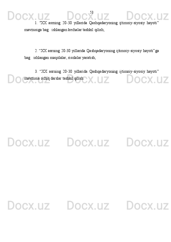 1.   XX   asrning   20-30   yillarida   Qashqadaryoning   ijtimoiy-siyosiy   hayoti ”
mavzusiga bag ishlangan kechalar tashkil qilish;	

2.   “ XX asrning 20-30 yillarida Qashqadaryoning ijtimoiy-siyosiy hayoti ”ga
bag ishlangan maqolalar, risolalar yaratish;	

3.   “ XX   asrning   20-30   yillarida   Qashqadaryoning   ijtimoiy-siyosiy   hayoti ”
mavzusia ochiq darslar tashkil qilish   53 