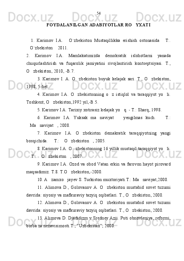 FOYDALANILGAN  ADABIYOTLAR RO YXATI
    1.   Karimov   I.A.   O`zbekiston   Mustaqillikka   erishish   ostonasida   T:.	
 
O`zbekiston  2011.   	
 
2 .   Karimov   I.A.   Mamlakatimizda   demokratik   islohotlarni   yanada
chuqurlashtirish   va   fuqarolik   jamiyatini   rivojlantirish   kontseptsiyasi.   T.,
O zbekiston, 2010, -B.7.	

3.   Karimov   I.   A.   O zbekiston   buyuk   kelajak   sari.   T.,   O zbekiston,	
 
1998, 5-bet.
4.   Karimov   I.A.   O zbekistonning   o z   istiqlol   va   taraqqiyot   yo li.
  
Toshkent, O zbekiston,1992 yil,-B.5. 	

5. Karimov I.A. Tarixiy xotirasiz kelajak yo q. - T.: Sharq, 1998.	

6.   Karimov   I.A.   Yuksak   ma naviyat     yengilmas   kuch.     T.:	
  
Ma naviyat , 2008.	
  
7.   Karimov   I.A.   O zbekiston   demakratik   taraqqiyotning   yangi	

bosqichida.   T.:  O zbekiston , 2005.	
   
8. Karimov I.A. O zbekistonning 16 yillik mustaqil taraqqiyot yo li.	
 
 T.:  O zbekiston , 2007.	
   
9. Karimov  I.A.   Ozod  va  obod  Vatan   erkin  va  farovon  hayot  pirovard
maqsadimiz. T.8. T.O zbekiston,-2000.	

10. A zamxo jayev S. Turkiston muxtoriyati.T.: Ma naviyat,2000.	
  
11.   Alimova   D.,   Golovanov   A.   O zbekiston   mustabid   sovet   tuzumi	

davrida: siyosiy va mafkuraviy tazyiq oqibatlari. T., O zbekiston, 2000.	

12.   Alimova   D.,   Golovanov   A.   O zbekiston   mustabid   sovet   tuzumi	

davrida: siyosiy va mafkuraviy tazyiq oqibatlari. T., O zbekiston, 2000.	

13. Alimova D. Djadidizm v Sredney  Azii.  Puti obnovleniya, reformi,
borba za nezavisimosti.T., “Uzbekistan”, 2000. 54 
