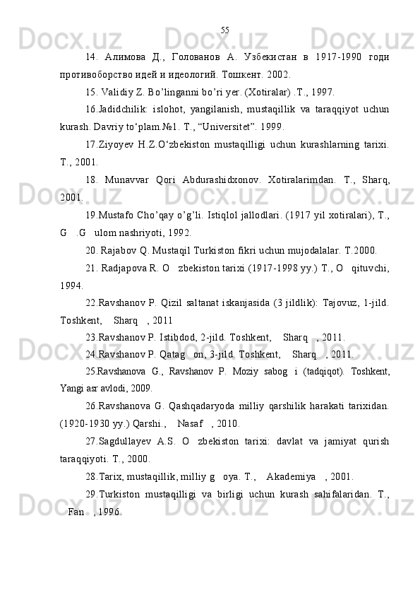 14.   Алимова   Д.,   Голованов   А.   Узбекистан   в   1917-1990   годи
противоборство идей и идеологий. Тошкент. 2002.
1 5 .   Validiy Z. B o ’ linganni b o ’ ri yer. (Xotiralar) .T., 1997.
16.Jadidchilik:   islohot,   yangilanish,   mustaqillik   va   taraqqiyot   uchun
kurash. Davriy to‘plam.№1. T., “Universitet”. 1999.
17.Ziyoyev   H.Z.O‘zbekiston   mustaqilligi   uchun   kurashlarning   tarixi.
T., 2001.
1 8 .   Munavvar   Q ori   Abdurashidxonov.   Xotiralarimdan.   T.,   Shar q ,
2001.  
1 9 .Mustafo  Ch o ’ q ay   o ’ g ’ li. Istiqlol jallodlari. (1917 yil xotiralari), T.,
G .G ulom nashriyoti, 1992. 
20. Rajabov Q. Mustaqil Turkiston fikri uchun mujodalalar. T.2000.
2 1 .   Radjapova R. O zbekiston tarixi (1917-1998 yy.) T., O qituvchi,	
 
1994.
22.Ravshanov   P.   Qizil   saltanat   iskanjasida   (3   jildlik):   Tajovuz,   1-jild.
Toshkent,  Sharq , 2011	
 
23.Ravshanov P. Istibdod, 2-jild. Toshkent,  Sharq , 2011.	
 
24.Ravshanov P. Qatag on, 3-jild. Toshkent,  Sharq , 2011.	
  
25.Ravshanova   G.,   Ravshanov   P.   Moziy   sabog i   (tadqiqot).   Toshkent,	

Yangi asr avlodi, 2009.
26.Ravshanova   G.   Qashqadaryoda   milliy   qarshilik   harakati   tarixidan.
(1920-1930 yy.) Qarshi.,  Nasaf , 2010.	
 
27.Sagdullayev   A.S.   O zbekiston   tarixi:   davlat   va   jamiyat   qurish	

taraqqiyoti. T., 2000.
28.Tarix, mustaqillik, milliy g oya. T.,  Akademiya , 2001.	
  
29.Turkiston   mustaqilligi   va   birligi   uchun   kurash   sahifalaridan.   T.,
Fan , 1996.	
  55 