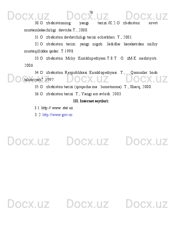 30.O zbekistonning   yangi   tarixi./K.2.O zbekiston   sovet 
mustamlakachiligi  davrida.T., 2000.
31. O
 zbekiston davlatchiligi tarixi ocherklari. T., 2001.
32.O zbekiston   tarixi:   yangi   nigoh.   Jadidlar   harakatidan   milliy

mustaqillikka qadar. T.1998.
33.O zbekiston   Miliy   Ensiklopediyasi.T.8.T.   O zM.E   nashriyoti.
 
2006.
34.O zbekiston   Respublikasi   Ensiklopediyasi.   T.,   Qomuslar   bosh
 
tahririyati . 1997.

35.O zbekiston tarixi (qisqacha ma lumotnoma). T., Sharq, 2000.
 
36.O zbekiston tarixi. T., Yangi asr avlodi. 2003.

III. Internet saytlari:
           3.1.  http:// www. stat.uz
3..2.  http://www.gov.uz 56 