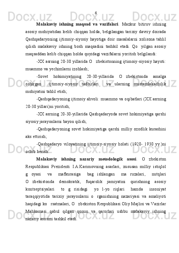 Malakaviy   ishning   maqsad   va   vazifalari .   Mazkur   bitiruv   ishning
asosiy   mohiyatidan   kelib   chiqqan   holda,   belgilangan   tarixiy   davriy   doirada
Qashqadaryoning   ijtimoiy-siyosiy   hayotiga   doir   masalalarni   xolisona   tahlil
qilish   malakaviy   ishning   bosh   maqsadini   tashkil   etadi.   Qo yilgan   asosiy
maqsaddan kelib chiqqan holda quyidagi vazifalarni yoritish belgilandi:
-XX asrning 20-30 yillarida  O zbekistonning ijtimoiy-siyosiy hayoti:	

muammo va yechimlarni izohlash;
-Sovet   hokimiyatining   20-30-yillarida   O zbekistonda   amalga	

oshirgan     ijtimoiy-siyosiy   tadbirlari     va   ularning   mustamlakachilik
mohiyatini tahlil etish;
-Qashqadaryoning ijtimoiy ahvoli: muammo va oqibatlari (XX asrning
20-30 yillari)ni yoritish;
-XX asrning 20-30-yillarida Qashqadaryoda sovet hokimiyatiga qarshi
siyosiy jarayonlarni bayon qilish;
-Qashqadaryoning   sovet   hokimiyatiga   qarshi   milliy   ozodlik   kurashini
aks ettirish;
-Qashqadaryo   viloyatining   ijtimoiy-siyosiy   holati   (1920-   1930   yy.)ni
ochib berish. 
Malakaviy   ishning   nazariy   metodologik   asosi .   O zbekiston	

Respublikasi   Prezidenti   I.A.Karimovning   asarlari,   xususan   milliy   istiqlol
g oyasi   va   mafkurasiga   bag ishlangan   ma ruzalari,   nutqlari	
  
O zbekistonda   demokratik,   fuqarolik   jamiyatini   qurishning   asosiy

kontseptsiyalari   to g risidagi   yo l-yo riqlari   hamda   insoniyat	
   
taraqqiyotida   tarixiy   jarayonlarni   o rganishning   nazariyasi   va   amaliyoti	

haqidagi ko rsatmalari, O zbekiston Respublikasi Oliy Majlisi va Vazirlar	
 
Mahkamasi   qabul   qilgan   qonun   va   qarorlari   ushbu   malakaviy   ishning
nazariy asosini tashkil etadi. 6 
