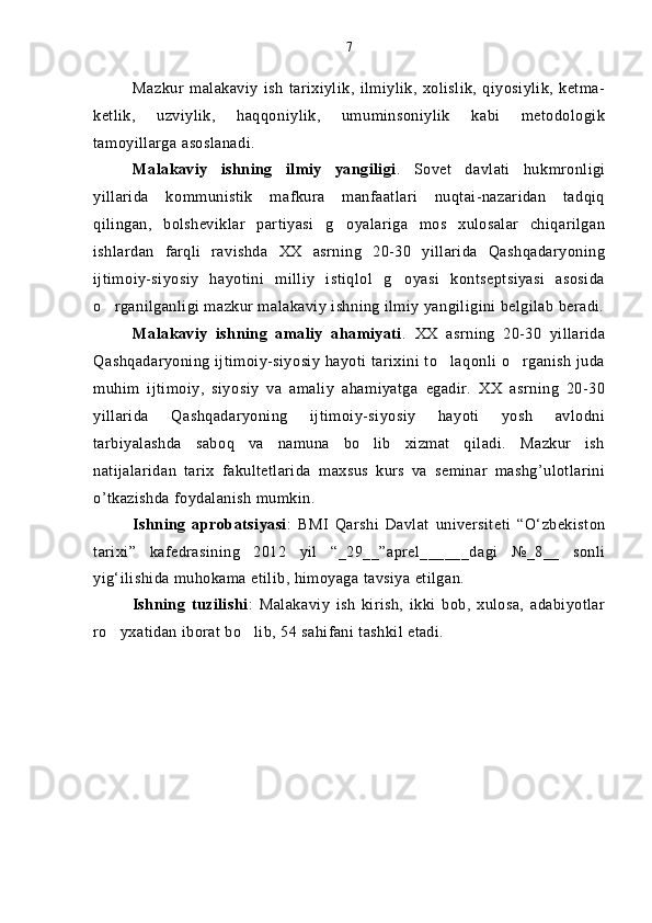 Mazkur   malakaviy   ish   tarixiylik,   ilmiylik,   xolislik,   qiyosiylik,   ketma-
ketlik,   uzviylik,   haqqoniylik,   umuminsoniylik   kabi   metodologik
tamoyillarga asoslanadi.
Malakaviy   ishning   ilmiy   yangiligi .   Sovet   davlati   hukmronligi
yillarida   kommunistik   mafkura   manfaatlari   nuqtai-nazaridan   tadqiq
qilingan,   bolsheviklar   partiyasi   g oyalariga   mos   xulosalar   chiqarilgan
ishlardan   farqli   ravishda   XX   asrning   20-30   yillarida   Qashqadaryoning
ijtimoiy-siyosiy   hayotini   milliy   istiqlol   g oyasi   kontseptsiyasi   asosida	

o rganilganligi mazkur malakaviy ishning ilmiy yangiligini belgilab beradi.	

Malakaviy   ishning   amaliy   ahamiyati .   XX   asrning   20-30   yillarida
Qashqadaryoning ijtimoiy-siyosiy hayoti tarixini to laqonli o rganish juda	
 
muhim   ijtimoiy,   siyosiy   va   amaliy   ahamiyatga   egadir.   XX   asrning   20-30
yillarida   Qashqadaryoning   ijtimoiy-siyosiy   hayoti   yosh   avlodni
tarbiyalashda   saboq   va   namuna   bo lib   xizmat   qiladi.   Mazkur   ish	

natijalaridan   tarix   fakultetlarida   maxsus   kurs   va   seminar   mashg’ulotlarini
o’tkazishda foydalanish mumkin.
Ishning   aprobatsiyasi :   BMI   Qarshi   Davlat   universiteti   “O‘zbekiston
tarixi”   kafedrasining   2012   yil   “_29__”aprel______dagi   №_8__   sonli
yig‘ilishida muhokama etilib, himoyaga tavsiya etilgan.
Ishning   tuzilishi :   Malakaviy   ish   kirish,   ikki   bob,   xulosa,   adabiyotlar
ro yxatidan iborat bo lib, 54 sahifani tashkil etadi.	
  7 