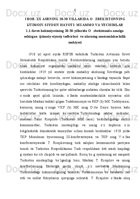 I BOB. XX ASRNING 20-30 YILLARIDA O ZBEKISTONNING
IJTIMOIY-SIYOSIY HAYOTI: MUAMMO VA YECHIMLAR
1.1.Sovet hokimiyatining 20-30-yillarida O zbekistonda amalga

oshirgan  ijtimoiy-siyosiy tadbirlari  va ularning mustamlakachilik
mohiyati
1918   yil   aprel   oyida   RSFSR   tarkibida   Turkiston   Avtonom   Sovet
Sotsialistik   Respublikasi   tuzildi.   Bolsheviklarning   majburan   yon   berishi
bilan   hokimiyat   organlarida   mahalliy   aholi   vakillari   ishtirok   qila
boshladilar.   1919   yil   sentabr   oyida   mahalliy   aholining   Sovetlarga   jalb
qilinishiga   xalaqit   beruvchi,   sovet   hokimiyatining   o`lkadagi   tayanchi   faqat
rus   ishchilari   deb   hisoblaydigan,   mahalliy   aholiga   ishonchsizlik   bilan
qarovchi Turkistonning bir qator rahbarlariga nisbatan choralar ko`rildi. Shu
o`rinda   qayd   qilish   lozimki,   o`lkada   mustamlakachilik   siyosatini   olib
borishda Markaz tashkil qilgan Turkkomissiya va RKP (b) MK Turkbyurosi,
keyinroq   uning   o`rniga   VKP   (b)   MK   ning   O`rta   Osiyo   byurosi   kabi
tashkilotlar   katta   xizmat   ko`rsatdilar.Turkistondagi   rahbar   xodimlar,
xususan   Turor   Risqulov   (Turkiston   MIK   raisi)   boshchiligidagi   milliy
kommunistlar,   Turkiston   mustaqilligi   va   uning   o`z   taqdirini   o`zi
belgilashdek   demokratik   tamoyillar   uchun   kurash   boshladilar.   1920   yilda
TKP   Musulmon   byurosining   III-konferentsiyasi   va   TKP   ning   V-o`lka
konferentsiyasida   T.   Risqulovning   turk   xalqlari   kommunistik   partiyasi
tuzish   va   Turkiston   Respublikasini   Turk   respublikasi   deb   atash   haqidagi
g`oyalari   ko`rib   chiqildi   va   ma'qullandi.   Biroq   bu   g`oyalarning   asl   maqsadi
Turkiston   mustaqilligi   bo`lganligi   bois,   Markaz   T.   Risqulov   va   uning
tarafdorlarining   fikrlariga   qarshi   chiqdi.   o`z   navbatida   Markazning
Turkistondagi   hukmronligining   tayanchi   Turkkomissiya   bu   harakatni   rad
etdi   va   millat   fidoyilarini   quvqinga   uchratdi.   T.   Risqulov   o`lkada   uluq 8 