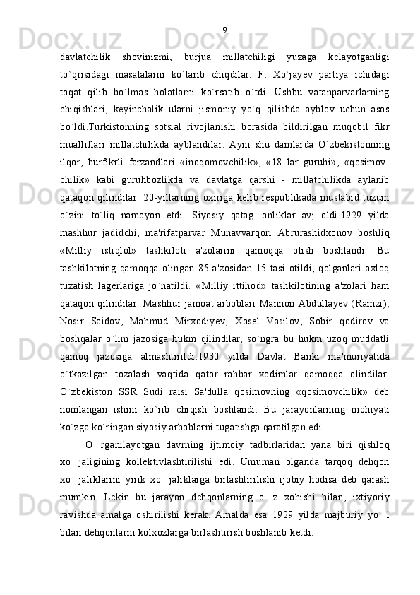 davlatchilik   shovinizmi,   burjua   millatchiligi   yuzaga   kelayotganligi
to`qrisidagi   masalalarni   ko`tarib   chiqdilar.   F.   Xo`jayev   partiya   ichidagi
toqat   qilib   bo`lmas   holatlarni   ko`rsatib   o`tdi.   Ushbu   vatanparvarlarning
chiqishlari,   keyinchalik   ularni   jismoniy   yo`q   qilishda   ayblov   uchun   asos
bo`ldi.Turkistonning   sotsial   rivojlanishi   borasida   bildirilgan   muqobil   fikr
mualliflari   millatchilikda   ayblandilar.   Ayni   shu   damlarda   O`zbekistonning
ilqor,   hurfikrli   farzandlari   «inoqomovchilik»,   «18   lar   guruhi»,   «qosimov-
chilik»   kabi   guruhbozlikda   va   davlatga   qarshi   -   millatchilikda   aylanib
qataqon   qilindilar.   20-yillarning   oxiriga   kelib   respublikada   mustabid   tuzum
o`zini   to`liq   namoyon   etdi.   Siyosiy   qatag onliklar   avj   oldi.1929   yilda
mashhur   jadidchi,   ma'rifatparvar   Munavvarqori   Abrurashidxonov   boshliq
«Milliy   istiqlol»   tashkiloti   a'zolarini   qamoqqa   olish   boshlandi.   Bu
tashkilotning   qamoqqa   olingan   85   a'zosidan   15   tasi   otildi,   qolganlari   axloq
tuzatish   lagerlariga   jo`natildi.   «Milliy   ittihod»   tashkilotining   a'zolari   ham
qataqon   qilindilar.   Mashhur   jamoat   arboblari   Mannon   Abdullayev   (Ramzi),
Nosir   Saidov,   Mahmud   Mirxodiyev,   Xosel   Vasilov,   Sobir   qodirov   va
boshqalar   o`lim   jazosiga   hukm   qilindilar,   so`ngra   bu   hukm   uzoq   muddatli
qamoq   jazosiga   almashtirildi.1930   yilda   Davlat   Banki   ma'muriyatida
o`tkazilgan   tozalash   vaqtida   qator   rahbar   xodimlar   qamoqqa   olindilar.
O`zbekiston   SSR   Sudi   raisi   Sa'dulla   qosimovning   «qosimovchilik»   deb
nomlangan   ishini   ko`rib   chiqish   boshlandi.   Bu   jarayonlarning   mohiyati
ko`zga ko`ringan siyosiy arboblarni tugatishga qaratilgan edi.
O rganilayotgan   davrning   ijtimoiy   tadbirlaridan   yana   biri   qishloq	

xo jaligining   kollektivlashtirilishi   edi.   Umuman   olganda   tarqoq   dehqon	

xo jaliklarini   yirik   xo jaliklarga   birlashtirilishi   ijobiy   hodisa   deb   qarash
 
mumkin.   Lekin   bu   jarayon   dehqonlarning   o z   xohishi   bilan,   ixtiyoriy	

ravishda   amalga   oshirilishi   kerak.   Amalda   esa   1929   yilda   majburiy   yo l	

bilan dehqonlarni kolxozlarga birlashtirish boshlanib ketdi. 9 